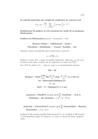 a-43
La solución particular que cumple las condiciones de contorno será
V (x, y) =
4 V0
π
X
n, impar
1
n
sen (nπ
x
a
) e−nπ y
a
Realizaremos las gráficas de este potencial por medio de un programa
Mathematica.
Gráficas con Mathematica poisson − cartesianas − a.nb:
Remove[”Global‘ ∗ ”]; Off[General :: ”spell1”];
$TextStyle = {FontFamily → ”Courier”, FontSize → 12};
Tomamos valores normalizados para la dimensión a y para V0.
a = 1; V0 = 1;
Elegimos el valor NN = impar de posibles coeficientes. Dado que, en este caso,
los pares serán nulos, el número de los coeficientes no nulos será NN+1
2 .
De a NN los valores 1, 2, · · · para ver como se va aproximando la solución.
NN = 49;
Tablapot = Table[
4 V0
n π
Sin[
n π x
a
] Exp[−
n π y
a
], {n, 1, NN, 2}];
nn = Dimensions[Tablapot][[1]];
V = 0;
Do[V = V + Tablapot[[i]], {i, 1, nn}]
poisson1a = Plot3D[V, {x, 0, a}, {y, 0,
a
2
}, ViewPoint → {2, 0, 1},
PlotPoints → 30, AxesLabel → {”x”, ”y”, ”V”}];
poisson2a = ContourPlot[V, {x, 0, a}, {y, 0,
a
2
}, ContourStyle → Hue[0,2],
FrameLabel → {”x”, ”y”}]
La figura A.30a muestra la gráfica tridimensional V (x, y). La figura A.30b muestra
el correspondiente gráfico de contorno, en el que se marcan las lı́neas equipoten-
ciales.
 