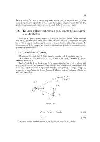 23
Esto no quiere decir que el campo magnético sea incapaz de transmitir energı́a a las
cargas; según hemos apuntado en otro lugar, los campos magnéticos variables pueden
producir un campo eléctrico que, a su vez, puede trabajar sobre las cargas.
1.6. El campo electromagnético en el marco de la relativi-
dad de Galileo
Las leyes de Newton se completan con el principio de relatividad de Galileo, según el
cual, éstas tienen la misma forma en todos los sistemas inerciales. Aunque este principio
no es válido para el electromagnetismo, en el primer tomo se utilizarán las reglas de
transformación de los campos que se deducen del mismo, dejando la resolución de este
problema para otro lugar 10.
1.6.1. Relatividad de Galileo
El principio de relatividad de Galileo puede enunciarse de la siguiente manera:
- Las leyes de Newton presentan la misma forma para todos los obser-
vadores inerciales.
Partiendo de las leyes de Newton, de la concepción absoluta e independiente del
espacio y del tiempo, del postulado de relatividad y de los principios de homogeneidad
e isotropı́a, según los cuales el espacio es isótropo y homogéneo y el tiempo homogéneo,
se deduce la transformación de coordenadas de Galileo , que en su forma estándar se
expresan como sigue:
(x’,y’,z’)
V t
r’
r
y
^
z
^
x
^
S’
S
O
O’
^
^
x’
^
y’
z’
P =
(x,y,z)
Figura 1.13:
~
r 0
= ~
r − ~
V t , ~
V = ~
cte (1.22)
t0
= t (1.23)
10
En [Garcı́a Olmedo] puede encontrarse un tratamiento más amplio de esta cuestión.
 