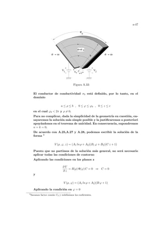 a-47
2
ϕ
0
σ=σ
a
b
0
c
σ o σ o
o
V
o
1
V
Figura A.33:
El conductor de conductividad σ0 está definido, por lo tanto, en el
dominio
a ≤ ρ ≤ b , 0 ≤ ϕ ≤ ϕ0 , 0 ≤ z ≤ c
en el cual ϕ0  2π y ρ 6= 0.
Para no complicar, dada la simplicidad de la geometrı́a en cuestión, en-
sayaremos la solución más simple posible y la justificaremos a posteriori
apoyándonos en el teorema de unicidad. En consecuencia, supondremos
n = k = 0.
De acuerdo con A.25,A.27 y A.28, podemos escribir la solución de la
forma 9
V (ρ, ϕ, z) = (A1 ln ρ + A2)(B1 ϕ + B2)(C z + 1)
Puesto que no partimos de la solución más general, no será necesario
aplicar todas las condiciones de contorno
Aplicando las condiciones en los planos z
∂ V
∂ z
= R(ρ) Φ(ϕ) C = 0 ⇒ C = 0
y
V (ρ, ϕ) = (A1 ln ρ + A2)(B ϕ + 1)
Aplicando la condición en ϕ = 0
9
Sacamos factor común C2 y redefinimos los coeficientes.
 