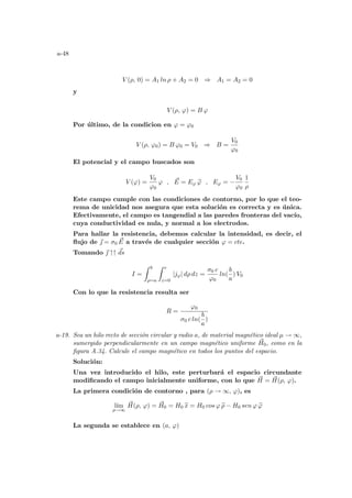 a-48
V (ρ, 0) = A1 ln ρ + A2 = 0 ⇒ A1 = A2 = 0
y
V (ρ, ϕ) = B ϕ
Por último, de la condicion en ϕ = ϕ0
V (ρ, ϕ0) = B ϕ0 = V0 ⇒ B =
V0
ϕ0
El potencial y el campo buscados son
V (ϕ) =
V0
ϕ0
ϕ , ~
E = Eϕ b
ϕ , Eϕ = −
V0
ϕ0
1
ρ
Este campo cumple con las condiciones de contorno, por lo que el teo-
rema de unicidad nos asegura que esta solución es correcta y es única.
Efectivamente, el campo es tangendial a las paredes fronteras del vacı́o,
cuya conductividad es nula, y normal a los electrodos.
Para hallar la resistencia, debemos calcular la intensidad, es decir, el
flujo de ~
 = σ0
~
E a través de cualquier sección ϕ = cte.
Tomando ~
 ↑↑ ~
ds
I =
Z b
ρ=a
Z c
z=0
|jϕ| dρ dz =
σ0 c
ϕ0
ln(
b
a
) V0
Con lo que la resistencia resulta ser
R =
ϕ0
σ0 c ln(
b
a
)
a-19. Sea un hilo recto de sección circular y radio a, de material magnético ideal µ → ∞,
sumergido perpendicularmente en un campo magnético uniforme ~
H0, como en la
figura A.34. Calcule el campo magnético en todos los puntos del espacio.
Solución:
Una vez introducido el hilo, este perturbará el espacio circundante
modificando el campo inicialmente uniforme, con lo que ~
H = ~
H(ρ, ϕ).
La primera condición de contorno , para (ρ → ∞, ϕ), es
lı́m
ρ→∞
~
H(ρ, ϕ) = ~
H0 = H0 b
x = H0 cos ϕ b
ρ − H0 sen ϕ b
ϕ
La segunda se establece en (a, ϕ)
 