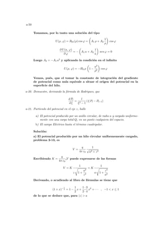 a-50
Tomamos, por lo tanto una solución del tipo
U(ρ, ϕ) = R01(ρ) cos ϕ =
µ
A1 ρ + A2
1
ρ
¶
cos ϕ
∂ U(a, ϕ)
∂ ϕ
= −
µ
A1 a + A2
1
a
¶
sen ϕ = 0
Luego A2 = −A1 a2 y aplicando la condición en el infinito
U(ρ, ϕ) = −H0 ρ
µ
1 −
a2
ρ2
¶
cos ϕ
Vemos, pués, que el tomar la constante de integración del gradiente
de potencial como nula equivale a situar el origen del potencial en la
superficie del hilo.
a-20. Demuestre, derivando la fórmula de Rodrigues, que
d Pl
d ξ
=
l
ξ2 − 1
( ξ Pl − Pl−1)
a-21. Partiendo del potencial en el eje z, halle
a) El potencial producido por un anillo circular, de radio a y cargado uniforme-
mente con una carga total Q, en un punto cualquiera del espacio.
b) El campo Eléctrico hasta el término cuadripolar.
Solución:
a) El potencial producido por un hilo circular uniformemente cargado,
problema 2-13, es
V =
q
4π ε0
1
√
a2 + z2
Escribiendo K =
q
4π ε0
,V puede expresarse de las formas
V = K
1
z
r
1 +
a2
z2
= K
1
a
r
1 +
z2
a2
Derivando, o acudiendo al libro de fórmulas se tiene que
(1 + x)−1
2 = 1 −
1
2
x +
1 · 3
2 · 4
x2
+ · · · , −1  x ≤ 1
de lo que se deduce que, para |z|  a
 