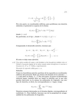 a-51
V = K
1
z
r
1 +
a2
z2
= K
µ
1
z
−
a2
2
1
z3
· · ·
¶
Por otra parte, en coordenadas esféricas, para problemas con simetrı́a
azimutal, el potencial se expresa de la forma
V (r, θ) =
∞
X
0
³
Al rl
+ Bl r−(l+1)
´
Pl(ξ)
donde ξ = cos θ
En particular, en el eje z, donde θ = 0, Pl(ξ) = 1, y r = z
V (z) =
∞
X
0
³
Al zl
+ Bl z−(l+1)
´
Comparando el desarrollo anterior, tenemos que
Al = 0 , B0 = K , B1 = 0 , B2 = −K
a2
2
· · ·
V (r, θ) = K
µ
1
r
−
a2
2
1
r3
P2(cos θ) + · · ·
¶
, |z|  a
El resto se deja como ejercicio.
a-22. Una esfera metálica de radio a está dividida en dos hemisferios aislados entre sı́.
Calcule el momento dipolar de la esfera cuando ambos hemisferios se conectan a
tensiones de +V y −V Voltios, respectivamente.
Encuentre la expresión válida para r  a.
Solución:
Como en el problema anterior, partimos de la expansión en coordenadas
esféricas del potencial. Dado que dentro del dominio de la solución r →
∞ y ésta debe ser finita, Al = 0. Por otra parte, al poseer la distribución
simetrı́a impar, también debe ser impar la solución, por lo que sólo
pueden intervenir en la misma los polinomios de Legendre con este
tipo de simetrı́a, es decir, los correspondientes a l impar. Luego
V (a, θ) =
∞
X
l=impar
Bl a−(l+1)
Pl(ξ)
Nosotros estamos interesados en el término dipolar, correspondiente al
coeficiente B1. Para hallarlo, hacemos uso de la propiedad de ortogo-
nalidad de los polinomios de Legendre.
 
