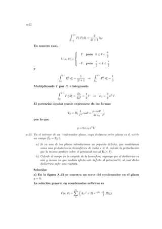 a-52
Z +1
−1
Pl0 Pl dξ =
2
2l + 1
δl l0
En nuestro caso,
V (a, θ) =







V para 0 ≤ θ 
π
2
−V para
π
2
 θ 
π
2
y
Z +1
0
P2
l dξ =
1
2l + 1
⇒
Z +1
0
P2
1 dξ =
1
3
Multiplicando V por P1 e integrando
Z +1
0
V ξ dξ =
B1
3a2
=
1
2
V ⇒ B1 =
3
2
a2
V
El potencial dipolar puede expresarse de las formas
Vd = B1
1
r2
cosθ =
p cos θ
4π ε0
1
r2
por lo que
p = 6π ε0 a2
V
a-23. En el interior de un condensador plano, cuya distancia entre placas es d, existe
un campo ~
E0 = E0 b
z.
a) Si en una de las placas introducimos un pequeño defecto, que modelamos
como una protuberancia hemisférica de radio a ¿ d, calcule la perturbación
que la misma produce sobre el potencial inicial V0(r, θ).
b) Calcule el campo en la cúspide de la hemisfera, suponga que el dieléctrico es
aire y razone en que medida afecta este defecto al potencial Vr al cual dicho
dieléctrico sufre una ruptura.
Solución:
a) En la figura A.35 se muestra un corte del condensador en el plano
y = 0.
La solución general en coordenadas esféricas es
V (r, θ) =
∞
X
0
³
Al rl
+ Bl r−(l+1)
´
Pl(ξ)
 