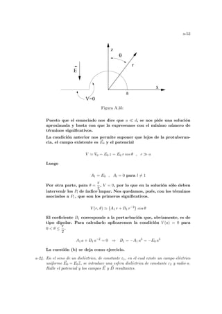 a-53
V=0
a
x
z
θ
r
E
Figura A.35:
Puesto que el enunciado nos dice que a ¿ d, se nos pide una solución
aproximada y basta con que la expresemos con el mı́nimo número de
términos significativos.
La condición anterior nos permite suponer que lejos de la protuberan-
cia, el campo existente es ~
E0 y el potencial
V ' V0 = E0 z = E0 r cos θ , r À a
Luego
A1 = E0 , Al = 0 para l 6= 1
Por otra parte, para θ =
π
2
, V = 0, por lo que en la solución sólo deben
intervenir los Pl de ı́ndice impar. Nos quedamos, pués, con los términos
asociados a P1, que son los primeros significativos.
V (r, θ) '
¡
A1 r + B1 r−2
¢
cos θ
El coeficiente B1 corresponde a la perturbación que, obviamente, es de
tipo dipolar. Para calcularlo aplicaremos la condición V (a) = 0 para
0  θ ≤
π
2
.
A1 a + B1 a−2
= 0 ⇒ B1 = −A1 a3
= −E0 a3
La cuestión (b) se deja como ejercicio.
a-24. En el seno de un dieléctrico, de constante ε1, en el cual existe un campo eléctrico
uniforme ~
E0 = E0b
z, se introduce una esfera dieléctrica de constante ε2 y radio a.
Halle el potencial y los campos ~
E y ~
D resultantes.
 