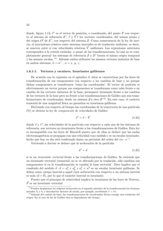 24
donde, figura 1.13, ~
r 0 es el vector de posición, o coordenado, del punto P con respec-
to al sistema de referencia S 0, ~
r y ~
V t los vectores coordenados, del mismo punto y
del origen O0 de S 0, con respecto del sistema S. Como consecuencia de la ley de iner-
cia, el movimiento relativo entre sistemas inerciales es de traslación uniforme, es decir,
se mueven entre sı́ con velocidades relativas ~
V uniformes. Las expresiones anteriores
corresponden a la versión estándar, o usual, de las transformaciones, la cual no es com-
pletamente general: los sistemas de referencia S y S 0 tienen el mismo origen temporal
y las mismas escalas, 11. Además suelen utilizarse los mismos vectores unitarios de base
en ambos sistemas, α̂ = α̂ 0 , α = x, y, z.
1.6.1.1. Vectores y escalares. Invariantes galileanos
De acuerdo con lo expuesto en el apéndice J, éstos se caracterizan por las leyes de
transformación de sus componentes con respecto a los cambios de base y no porque
dichas componentes se transformen ’como las coordenadas’. El vector de posición es
efectivamente un vector porque sus componentes se transforman como tales frente a un
cambio de los vectores unitarios de la base; permanece invariante frente a los cambios
de los vectores de la base pero no frente a las transformaciones de Galileo que son trans-
formaciones de coordenadas, desde un sistema S a otro S0 12. En este caso, el carácter
tensorial de una magnitud fı́sica no garantiza su invarianza galileana.
Derivando con respecto al tiempo las coordenadas de la trayectoria de una partı́cula
~
r(t) se obtiene la ley de composición de velocidades de Galileo
~
v 0
= ~
v − ~
V (1.24)
donde ~
v y ~
v 0, las velocidades de la partı́cula con respecto a cada uno de los sistemas de
referencia, son vectores no invariantes frente a las transformaciones de Galileo. Esta ley
es incompatible con las leyes de Maxwell puesto que de ellas se deduce que las ondas
electromagnéticas se propagan con una velocidad cuyo módulo c es un escalar invariante,
hecho que hoy en dia está confirmado hasta un precisión del orden del cm · s−1.
Volviendo a derivar se deduce que la aceleración de la partı́cula
~
a 0
= ~
a (1.25)
si es un invariante vectorial frente a las transformaciones de Galileo. Se entiende que
un invariante vectorial (tensorial) no se ve afectado por la traslación, sólo cambian sus
componentes si en la transformación se cambia la base vectorial . Esto implica que el
cuadrado del módulo ~
a · ~
a = a2
x + a2
y + a2
z = a2 es un escalar invariante galileano. Se
define como cuerpo inercial a aquel cuya aceleración con respecto a un sistema inercial
es nula (~
a = ~
0), por lo que el carácter inercial es invariante.
Puesto que el principio de relatividad implica la invarianza de las leyes de Newton,
~
F es un invariante vectorial
11
Pueden desplazarse los orı́genes incluyendo en el segundo miembro de la transformación los términos
iniciales ~
r0 y t0 e introducirse factores de escala, por ejemplo, escribiendo t0
= k t.
12
Además del cambio de base, las transformaciones de coordenadas llevan consigo una traslación del
origen. En el caso de las de Galileo ésta es dependiente del tiempo.
 
