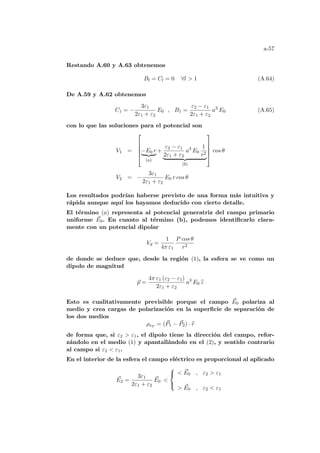 a-57
Restando A.60 y A.63 obtenemos
Bl = Cl = 0 ∀l  1 (A.64)
De A.59 y A.62 obtenemos
C1 = −
3ε1
2ε1 + ε2
E0 , B1 =
ε2 − ε1
2ε1 + ε2
a3
E0 (A.65)
con lo que las soluciones para el potencial son
V1 =





−E0 r
| {z }
(a)
+
ε2 − ε1
2ε1 + ε2
a3
E0
1
r2
| {z }
(b)





cos θ
V2 = −
3ε1
2ε1 + ε2
E0 r cos θ
Los resultados podrı́an haberse previsto de una forma más intuitiva y
rápida aunque aquı́ los hayamos deducido con cierto detalle.
El término (a) representa al potencial generatriz del campo primario
uniforme ~
E0. En cuanto al término (b), podemos identificarlo clara-
mente con un potencial dipolar
Vd =
1
4π ε1
P cos θ
r2
de donde se deduce que, desde la región (1), la esfera se ve como un
dipolo de magnitud
~
p =
4π ε1 (ε2 − ε1)
2ε1 + ε2
a3
E0 b
z
Esto es cualitativamente previsible porque el campo ~
E0 polariza al
medio y crea cargas de polarización en la superficie de separación de
los dos medios
ρsP = (~
P1 − ~
P2) · b
r
de forma que, si ε2  ε1, el dipolo tiene la dirección del campo, refor-
zándolo en el medio (1) y apantallándolo en el (2), y sentido contrario
al campo si ε2  ε1.
En el interior de la esfera el campo eléctrico es proporcional al aplicado
~
E2 =
3ε1
2ε1 + ε2
~
E0 



 ~
E0 , ε2  ε1
 ~
E0 , ε2  ε1
 