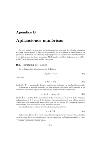 Apéndice B
Aplicaciones numéricas
En este apéndice trataremos los fundamentos de una serie de métodos numéricos
aplicados comunmente a la solución de problemas electromagnéticos, esencialmente, los
problemas de Poisson, de difusión y de propagación. Analizaremos los aspéctos básicos
y los ilustraremos mediante programas Mathematica sencillos. Dejaremos a la biblio-
grafı́a 1 un tratamiento más amplio y riguroso.
B.1. Ecuación de Poisson
En su forma diferencial, la ecuación de Poisson
∇2
f(~
r) = −D(~
r) (B.1)
es del tipo
L f(~
r) = g(~
r) (B.2)
donde L = ∇2 es un operador lineal, f una función incógnita y g una función conocida.
El curso de la solución numérica de esta ecuación diferencial suele conducir a un
sistema de ecuaciones algebráicas lineales que puede escribirse de la forma
e
A · ~
x = ~
b , Aij xj = bi (B.3)
donde e
A es la matriz de los coeficientes de las ecuaciones, ~
b el vector de los términos
independienes y ~
x el vector de incógnitas. Las componentes de este último pueden
representar a los valores del potencial en una red de puntos del espacio problema o,
simplemente, a los coeficientes de un desarrollo en serie.
La solución final se obtiene invirtiendo la ecuación anterior
~
x = e
A−1
·~
b (B.4)
La inversión directa de e
A puede ser problemática por diversas razones. En particular,
en espacios de dos o tres dimensiones, con un número de incógnitas razonable, el coste
1
[Burden, Demidowitsch, Morton, Volkov]
b-1
 