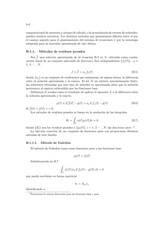 b-2
computacional de memoria y tiempo de cálculo, o la acumulación de errores de redondeo,
pueden resultar excesivos. Los distintos métodos que presentamos difieren entre sı́ por
el camino seguido para el planteamiento del sistema de ecuaciones y por la estrategia
adoptada para la inversión aproximada de este último.
B.1.1. Métodos de residuos pesados
Sea f una solución aproximada de la ecuación B.2 en V, obtenida como combi-
nación lineal de un conjunto adecuado de funciones base independientes {fj(~
r)}, j =
1, 2 · · · , N.
f ' f = αj fj(~
r) (B.5)
donde {αj} es un conjunto de coeficientes que minimizan, de alguna forma, la diferencia
entre la solución aproximada y la exacta. Al ser N un número necesariamente finito,
las soluciones obtenidas por este tipo de métodos es aproximada salvo que la solución
pertenezca al espacio subtendido por las funciones base.
Definimos el residuo como el resultado de aplicar el operador L a la diferencia entre
la solución aproximada y la exacta.
ρ(~
r) ≡ L f(~
r) − g(~
r) = αj L fj(~
r) − g(~
r) (B.6)
Si f(~
r) = f(~
r), r = 0.
Los métodos de residuos pesados se basan en la anulación de las integrales
Ri =
Z
V
ρ(~
r) pi(~
r) dv = 0 (B.7)
donde {Ri} son los residuos pesados y {pi(~
r)}, i = 1, 2 · · · , N, las funciones peso 2.
La elección concreta de un conjunto de funciones peso nos proporciona distintos
métodos de esta familia.
B.1.1.1. Método de Galerkin
El método de Galerkin toma como funciones peso a las funciones base
pi(~
r) = fi(~
r)
Substituyendo en B.7
Z
V
fi(~
r) [αj L fj(~
r) − g(~
r)] dv = 0
que puede escribirse en forma matricial
bi = Aij xj
identificando a
2
Tomaremos la misma dimensión para las funciones base y peso
 