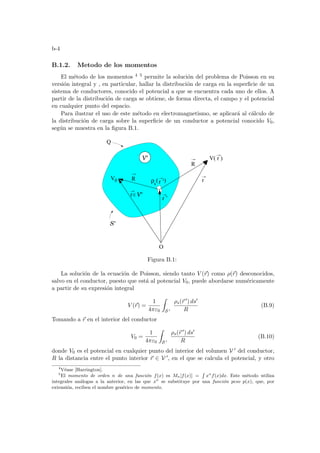 b-4
B.1.2. Metodo de los momentos
El método de los momentos 4 5 permite la solución del problema de Poisson en su
versión integral y , en particular, hallar la distribución de carga en la superficie de un
sistema de conductores, conocido el potencial a que se encuentra cada uno de ellos. A
partir de la distribución de carga se obtiene, de forma directa, el campo y el potencial
en cualquier punto del espacio.
Para ilustrar el uso de este método en electromagnetismo, se aplicará al cálculo de
la distribución de carga sobre la superficie de un conductor a potencial conocido V0,
según se muestra en la figura B.1.
R
r ’
V0 ρs r ’
O
V( r )
Q
r
( )
S’
V’
r V’
R
Figura B.1:
La solución de la ecuación de Poisson, siendo tanto V (~
r) como ρ(~
r) desconocidos,
salvo en el conductor, puesto que está al potencial V0, puede abordarse numéricamente
a partir de su expresión integral
V (~
r) =
1
4πε0
Z
S 0
ρs(~
r 0) ds0
R
(B.9)
Tomando a ~
r en el interior del conductor
V0 =
1
4πε0
Z
S 0
ρs(~
r 0) ds0
R
(B.10)
donde V0 es el potencial en cualquier punto del interior del volumen V 0 del conductor,
R la distancia entre el punto interior ~
r ∈ V 0, en el que se calcula el potencial, y otro
4
Véase [Harrington].
5
El momento de orden n de una función f(x) es Mn[f(x)] =
R
xn
f(x)dx. Este método utiliza
integrales análogas a la anterior, en las que xn
se substituye por una función peso p(x), que, por
extensión, reciben el nombre genérico de momento.
 