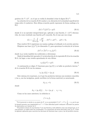 b-5
genérico de ~
r 0 ∈ S 0 , en el que se evalúa la densidad (véase la figura B.1) 6.
La solución de la ecuación B.10 conduce a la obtención de la densidad superficial de
carga sobre el conductor. Esta última ecuación puede expresarse de forma análoga a la
B.2.
L(~
r, ~
r 0
) [f(~
r 0
)] = g(~
r) (B.11)
donde L es un operador integral lineal que, aplicado a una función f = f(~
r 0) descono-
cida, da como resultado una función g(~
r) conocida. En el caso que nos ocupa
L[ ] =
1
4πε0
Z
S 0
[ ]
ds0
R
, f(~
r 0
) = ρ(~
r 0
) , g(~
r) = V0
Para resolver B.11 seguiremos un camino análogo al utilizado en la sección anterior.
Elegimos una base {fj(~
r 0)} de dimensión N, para aproximar la solución de la forma
f(~
r 0
) ' f(~
r 0
) = αj fj(~
r 0
) (B.12)
donde {αj} serán también los coeficientes a determinar.
Dada la linealidad del operador L, la introducción de la expresión B.12 en la ecuación
B.11, da lugar a una versión aproximada de esta última
αj Lfj(~
r 0
) = g(~
r) (B.13)
A continuación se eligen N funciones peso {pi(~
r)} y se halla un producto interno 7
de la ecuación B.13 con los mismos.
αj hpi, Lfji = hpi, gi (B.14)
Este sistema de ecuaciones, en el que los productos internos son escalares conocidos
y las αi son las incógnitas, puede escribirse en la forma matricial ya mencionada
Aij xj = bi (B.15)
donde
Aij = hpi, Lfji , bi = hpi, gi , xj = αj
Como en los casos anteriores, la solulción es
f ' αj fj
6
Si el potencial se calcula en un punto de S 0
, en su proximidad (~
r ∈ S 0
→ ~
r 0
) y
1
R
→ ∞, por lo que
la integral presenta una singularidad en ~
r 0
= ~
r. Esta dificultad puede soslayarse colocando los puntos
de observación en el interior de V.
7
El producto interno de una función F con una función p suele definirse como una integral que, en el
caso presente, se realiza sobre las coordenadas ~
r. Lo anotaremos de forma abreviada como hp, Fi. Véase
la siguiente aplicación para concretar las elecciones de funciones base y peso y las del producto interno.
 