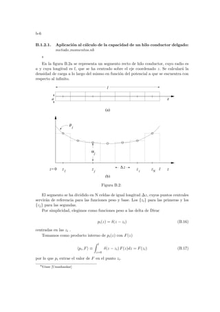 b-6
B.1.2.1. Aplicación al cálculo de la capacidad de un hilo conductor delgado:
metodo momentos.nb
8
En la figura B.2a se representa un segmento recto de hilo conductor, cuyo radio es
a y cuya longitud es l, que se ha centrado sobre el eje coordenado z. Se calculará la
densidad de carga a lo largo del mismo en función del potencial a que se encuentra con
respecto al infinito.
i
z
(b)
ρ
z
z
z
z N
j
1
l
αj
z
(a)
l
a
0
z= l
z
∆
Figura B.2:
El segmento se ha dividido en N celdas de igual longitud ∆z, cuyos puntos centrales
servirán de referencia para las funciones peso y base. Los {zi} para las primeras y los
{zj} para las segundas.
Por simplicidad, elegimos como funciones peso a las delta de Dirac
pi(z) = δ(z − zi) (B.16)
centradas en las zi .
Tomamos como producto interno de pi(z) con F(z)
hpi, Fi ≡
Z l
z=0
δ(z − zi) F(z)dz = F(zi) (B.17)
por lo que pi extrae el valor de F en el punto zi.
8
Véase [Umashankar]
 