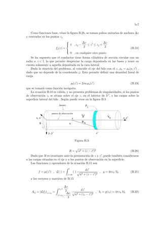 b-7
Como funciones base, véase la figura B.2b, se toman pulsos unitarios de anchura ∆z
y centrados en los puntos zj
fj(z) =





1 , zj −
∆z
2
≤ z0
≤ zj +
∆z
2
0 , en cualquier otro punto
(B.18)
Se ha supuesto que el conductor tiene forma cilı́ndrica de sección circular con un
radio a  l, lo que permite despreciar la carga depositada en las bases y tener en
cuenta solamente a aquella depositada en la cara lateral.
Dada la simetrı́a del problema, al coincidir el eje del hilo con el z, ρs = ρs(a, z0) ,
dado que no depende de la coordenada ϕ. Esto permite definir una densidad lineal de
carga
ρl(z0
) = 2πa ρs(z0
) (B.19)
que se tomará como función incógnita.
La ecuación B.10 es válida, y no presenta problemas de singularidades, si los puntos
de observación zi se situan sobre el eje z, en el interior de V 0, y las cargas sobre la
superficie lateral del hilo . Según puede verse en la figura B.3
a
y, y’
z, z’
x, x’
φ
fuentes
puntos de observaciön
z 0
V
ρ
z’
l
R S
Figura B.3:
R =
p
a2 + (z − z0)2 (B.20)
Dado que R es invariante ante la permutación de z y z0, puede también considerarse
a las cargas situadas en el eje y a los puntos de observación en la superficie.
Las funciones y operadores de la ecuación B.11 son
f = ρl(z0
) , L( ) =
Z l
z0=0
( )
dz0
p
a2 + (z − z0)2
, g = 4πε0 V0 (B.21)
y los vectores y matrices de B.15
Aij = (Lfj)z=zi
=
Z xj+
∆z
2
z0=xj−
∆z
2
dz0
p
a2 + (zi − z0)2
, bi = g(zi) = 4πε0 V0 (B.22)
 