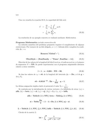 b-8
Una vez resuelta la ecuación B.15, la capacidad del hilo será
C =
Q
V0
=
1
V0
Z l
z=0
ρl dz
=
1
V0
∆z
N
X
i
αi (B.23)
La resolución de un ejemplo concreto se realizará mediante Mathematica.
Programa Mathematica metodo momentos.nb:
La solución numérica del problema propuesto requiere el cumplimiento de algunas
restricciones. Por tratarse de un hilo delgado, a  l. Además debe cumplirse la condi-
ción ∆z  a.
Remove[”Global0
∗ ”]; (B.24)
$TextStyle = {FontFamily → ”Times”, FontSize → 14}; (B.25)
Elección de los valores de la longitud del hilo l metros, el radio a metros y el número
de segmentos N = NN. Se puede experimentar con el programa asignándole distintos
valores a estas variables.
l = 1 ; a = 0,001 ; NN = 99; (B.26)
Se dan los valores de ε0 = e0, de la longitud del intervalo ∆z = Dz y el de g =
4πε0 V0.
e0 = 8,8510−12
; Dz =
1
NN
; g = 1; (B.27)
La última asignación implica darle al potencial el valor V0 =
1
4πε0
.
Se continúa por la inicialización de ciertos vectores y la definición de otros: (xi) =
alfa, (bi) = beta, (zi) = zi, (zj) = zj, (Aij) = L y (zi, xi) = lalfa.
alfa = Table[0, {i, 1, NN}]; beta = Table[g, {i, 1, NN}]; (B.28)
zi = Table[
Dz
2
+ (i − 1) ∗ Dz, {i, 1, NN}]; zj = zi; (B.29)
L = Table[0, {i, 1, NN}, {j, 1, NN}]; lalfa = Table[0, {i, 1, NN}, {j, 1, 2}]; (B.30)
Cáculo de la matriz L:
int =
Z B
A
1
p
a2 + (u − v)2
; (B.31)
 