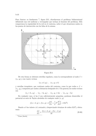 b-10
Para ilustrar su fundmento 9, figura B.5, abordaremos el problema bidimensional
definiendo una red uniforme y rectangular que incluya al dominio del problema. Sólo
romperemos la regularidad de la red en el contorno, sobre el que situaremos nudos en
los puntos de intersección con los hilos de la misma.
...
.
.
.
f4
f1
f1
f2
f2
f3
f3
f4
δ
I
J
δ
δ
δ 3
δ 4
1
2
1 2 3 4 5 6
7
Ν−1 Ν
a
b
n
x
y
δ
δ
δ
...
...
Figura B.5:
De esta forma se obtienen estrellas regulares, como la correspondiente al nudo I =
(xi, yi) y sus cuatro vecinos
(xi ± δ, yi) , (xi, yi ± δ)
y estrellas irregulares, que contienen nudos del contorno, como la que rodea a J =
(xj, yj), compuesta por nudos a distancias desiguales de J. En general, los nudos vecinos
son
(xj + δ1, yj) , (xj − δ2, yj) , (xj, yj + δ3) , (xj, yj − δ4)
En cualquier caso, si las δ son suficientemente pequeñas, podemos desarrollar el
potencial en serie de Taylor alrededor de cualquier nudo (x, y)
f(x + δ, y) = f(x, y) + δ
∂ f
∂ x
+
1
2
δ2 ∂2 f
∂ x2
+ O(δ3
)
Dando a δ los valores ±δ, restando y despreciando términos de orden O(δ3), obten-
emos
d f
d x
'
f(x + δ, y) − f(x − δ, y)
2δ
(B.39)
9
Véase [Smith]
 