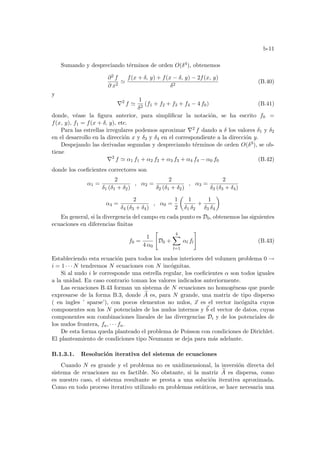 b-11
Sumando y despreciando términos de orden O(δ4), obtenemos
∂2 f
∂ x2
'
f(x + δ, y) + f(x − δ, y) − 2f(x, y)
δ2
(B.40)
y
∇2
f '
1
δ2
(f1 + f2 + f3 + f4 − 4 f0) (B.41)
donde, véase la figura anterior, para simplificar la notación, se ha escrito f0 =
f(x, y), f1 = f(x + δ, y), etc.
Para las estrellas irregulares podemos aproximar ∇2 f dando a δ los valores δ1 y δ2
en el desarrollo en la dirección x y δ3 y δ4 en el correspondiente a la dirección y.
Despejando las derivadas segundas y despreciando términos de orden O(δ3), se ob-
tiene
∇2
f ' α1 f1 + α2 f2 + α3 f3 + α4 f4 − α0 f0 (B.42)
donde los coeficientes correctores son
α1 =
2
δ1 (δ1 + δ2)
, α2 =
2
δ2 (δ1 + δ2)
, α3 =
2
δ3 (δ3 + δ4)
α4 =
2
δ4 (δ3 + δ4)
, α0 =
1
2
µ
1
δ1 δ2
+
1
δ3 δ4
¶
En general, si la divergencia del campo en cada punto es D0, obtenemos las siguientes
ecuaciones en diferencias finitas
f0 =
1
4 α0

D0 +
4
X
l=1
αl fl
#
(B.43)
Estableciendo esta ecuación para todos los nudos interiores del volumen problema 0 →
i = 1 · · · N tendremos N ecuaciones con N incógnitas.
Si al nudo i le corresponde una estrella regular, los coeficientes α son todos iguales
a la unidad. En caso contrario toman los valores indicados anteriormente.
Las ecuaciones B.43 forman un sistema de N ecuaciones no homogéneas que puede
expresarse de la forma B.3, donde e
A es, para N grande, una matriz de tipo disperso
( en ingles ’ sparse’), con pocos elementos no nulos, ~
x es el vector incógnita cuyos
componentes son los N potenciales de los nudos internos y ~
b el vector de datos, cuyas
componentes son combinaciones lineales de las divergencias Di y de los potenciales de
los nudos frontera, fa, · · · fn.
De esta forma queda planteado el problema de Poisson con condiciones de Dirichlet.
El planteamiento de condiciones tipo Neumann se deja para más adelante.
B.1.3.1. Resolución iterativa del sistema de ecuaciones
Cuando N es grande y el problema no es unidimensional, la inversión directa del
sistema de ecuaciones no es factible. No obstante, si la matriz e
A es dispersa, como
es nuestro caso, el sistema resultante se presta a una solución iterativa aproximada.
Como en todo proceso iterativo utilizado en problemas estáticos, se hace necesaria una
 