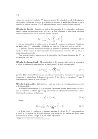 b-12
estimación previa del resultado ~
x 0. La convergencia del método depende de lo ajustada
que sea esta estimación pero, en la práctica, no siempre es secillo hacerla por lo que a
menudo se recurre a tomar ~
x 0 = ~
0. Mencionaremos sólo los métodos más simples.
Método de Jacobi. Consiste en aplicar la expresión B.43, reiterada y ordenada-
mente, a todos los puntos de la red, m = 1 · · · N. Los valores de la solución en los nudos
de la estrella se toman de la iteración previa. Es decir
fk
m =
1
4 αm

Dm +
4
X
l=1
αl fk−1
l
#
(B.44)
el valor de potencial en el nudo m, en la iteración k − esima, se estima en función de
los potenciales fk−1
l , estimados en la iteración anterior, de los nudos de su estrella.
El proceso iterativo se termina cuando se alcanza un grado de convergencia ade-
cuado, es decir, cuando la diferencia entre dos estimaciones sucesivas, xk−1 y xk es lo
suficientemente pequeña.
Este proceso requiere una memoria de dimensión 2N. N para almacenar los fk−1 y
otros tantos para los fk.
Método de Gauss-Seidel. Mejora la eficacia del anterior reduciendo la memoria a
la mitad y acelerando notablemente la convergencia. Se aplica la expresión
fk
m =
1
4 αm

Dm +
4
X
l=1
αl f∗
l
#
(B.45)
que sólo difiere de la anterior en que los datos de las sucesivas iteraciones se almacenan
siempre en el mismo lugar de la memoria, siendo f∗
l los valores ya calculados 10 para fl
en el momento en que se va a calcular fk
m.
Método de relajación. Este método , a su vez, acelera la convergencia con respecto
al de Gauss-Seidel.
Si al segundo miembro de B.45 le sumanos y restamos el valor previamente calculado
para el centro de la estrella fk−1
m ≡ f∗
m, la fórmula de actualización del método Gauss-
Seidel puede escribirse de la forma
fk
m = f∗
m + R∗
m (B.46)
donde
R∗
m =
1
4 αm

Dm +
4
X
l=1
αl f∗
l
#
− f∗
m (B.47)
se define como el residuo, en el instante anterior al cálculo de fk
m, correspondiente
al nudo m. La aplicación de B.46 equivale a la anulación del residuo en dicho nudo,
modificando al mismo tiempo el de los nudos adyacentes.
10
Bién sea en la iteración anterior o en la actual.
 
