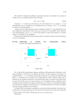 b-13
El método de relajación modifica la expresión anterior en el sentido de no sumar el
residuo sino una cantidad proporcional al mismo.
fk
m = f∗
m + a R∗
m (B.48)
Cuando a  1 se dice que el proceso es de sobrerelajación 11 y, cuando a  1, de
subrelajación, que no tomaremos en consideración en lo sucesivo. Si a = 1, el método
se reduce al de Gauss-Seidel.
Aunque existen reglas prácticas para la relajación manual 12, los ordenadores nece-
sitan algoritmos sistemáticos. Para evitar que el proceso se inestabilice debe utilizarse
una sobrerelajación, con 1 ≤ a  2. El valor óptimo es tanto más próximo a 2 cuanto
mayor es el número N de incógnitas.
El proceso de relajación termina cuando todos los residuos alcanzan valores inferiores
a una cota prefijada.
B.1.3.2. Aplicación al estudio del condensador plano:
metodo DF SOR condensador.nb
+
-
V= 1
Contorno
(a)
V=1
V=-1
(b)
V=1
X
Y Y
X
Figura B.6:
En la figura B.6 proponemos algunos problemas bidimensionales facilmente resol-
ubles mediante el método de las diferencias finitas. En ellos aparecen electrodos, de
conductividad σ → ∞ y a distintos potenciales, inmersos en un medio de conductividad
finita σ y rodeados de otro medio cuya conductivida es nula o infinita. Dado que el
dominio de un problema numérico es necesariamente finito, la frontera del mismo debe
ser una curva finita que en el caso presente es el rectángulo externo. También puede
considerarse que el plano de la figura corresponde a la sección de un problema análogo,
con simetrı́a de traslación a lo largo del eje z y resoluble mediante la ecuación de Laplace
bajo las mismas condiciones de contorno.
La figura B.6b corresponde a problemas con dos electrodos puntuales. Si ambos elec-
trodos tienen el mismo potencial, los dos ejes son de simetrı́a por lo que sólo se necesita
11
Suele anotarse con las siglas ”método SOR”(Successive Over-Relaxation).
12
Véase Ramo
 