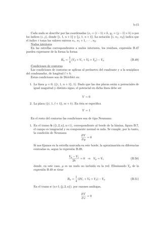 b-15
Cada nudo se describe por las coordenadas (xi = (i − 1) × h, yj = (j − 1) × h) o por
los ı́ndices (i, j), donde {i, 1, n + 1} y {j, 1, n + 1}. La notación {i, n1, n2} indica que
el ı́ndice i toma los valores enteros n1, n1 + 1, · · · , n2.
Nudos interiores
En las estrellas correspondientes a nudos interiores, los residuos, expresión B.47
pueden expresarse de la forma la forma
Rα =
1
4
(Vβ + Vγ + Vδ + Vµ) − Vα (B.49)
Condiciones de contorno
Las condiciones de contorno se aplican al perı́metro del cuadrante y a la semiplaca
del condensador, de longitud l × h.
Estas condiciones son de Dirichlet en:
1. La lı́nea y = 0, ({i, 1, n + 1}, 1). Dado que las dos placas están a potenciales de
igual magnitud y distinto signo, el potencial en dicha lı́nea debe ser
V = 0
2. La placa ({i, 1, l + 1}, m + 1). En ésta se especifica
V = 1
En el resto del contorno las condiciones son de tipo Neumann:
1. En el tramo b ({i, 2, n}, n+1), correspondiente al borde de la lámina, figura B.7,
el campo es tangencial y su componente normal es nula. Se cumple, por lo tanto,
la condición de Neumann
∂ V
∂ y
= 0
Si nos fijamos en la estrella marcada en este borde, la aproximación en diferencias
centradas es, segun la expresión B.39,
Vµ − Vγ
2h
= 0 ⇒ Vµ = Vγ (B.50)
donde, en este caso, µ es un nudo no incluido en la red. Eliminando Vµ de la
expresión B.49 se tiene
Rα =
1
4
(2Vγ + Vδ + Vβ) − Vα (B.51)
En el tramo c (n+1, {j, 2, n}), por razones análogas,
∂ V
∂ x
= 0
 