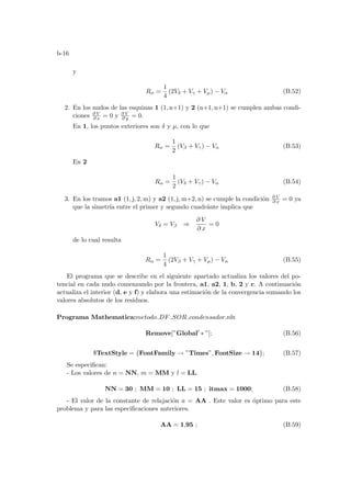 b-16
y
Rα =
1
4
(2Vδ + Vγ + Vµ) − Vα (B.52)
2. En los nudos de las esquinas 1 (1, n+1) y 2 (n+1, n+1) se cumplen ambas condi-
ciones ∂ V
∂ x = 0 y ∂ V
∂ y = 0.
En 1, los puntos exteriores son δ y µ, con lo que
Rα =
1
2
(Vβ + Vγ) − Vα (B.53)
En 2
Rα =
1
2
(Vδ + Vγ) − Vα (B.54)
3. En los tramos a1 (1, j, 2, m) y a2 (1, j, m+2, n) se cumple la condición ∂ V
∂ x = 0 ya
que la simetrı́a entre el primer y segundo cuadránte implica que
Vδ = Vβ ⇒
∂ V
∂ x
= 0
de lo cual resulta
Rα =
1
4
(2Vβ + Vγ + Vµ) − Vα (B.55)
El programa que se describe en el siguiente apartado actualiza los valores del po-
tencial en cada nudo comenzando por la frontera, a1, a2, 1, b, 2 y c. A continuación
actualiza el interior (d, e y f) y elabora una estimación de la convergencia sumando los
valores absolutos de los residuos.
Programa Mathematica:metodo DF SOR condensador.nb:
Remove[”Global0
∗ ”]; (B.56)
$TextStyle = {FontFamily → ”Times”, FontSize → 14}; (B.57)
Se especifican:
- Los valores de n = NN, m = MM y l = LL.
NN = 30 ; MM = 10 ; LL = 15 ; itmax = 1000; (B.58)
- El valor de la constante de relajación a = AA . Este valor es óptimo para este
problema y para las especificaciones anteriores.
AA = 1,95 ; (B.59)
 