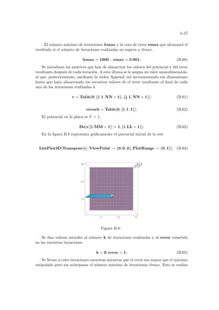 b-17
- El número máximo de iteraciones itmax y la cota de error emax que alcanzará el
resultado si el número de iteraciones realizadas no supera a itmax.
itmax = 1000 ; emax = 0,001; (B.60)
Se inicializan las matrices que han de almacenar los valores del potencial y del error
resultante después de cada iteración. A esta última se le asigna un valor monodimension-
al que, posteriormente, mediante la orden Append, irá incrementando sus dimensiones
hasta que haya almacenado los sucesivos valores de el error resultante al final de cada
una de las iteraciones realizadas k.
v = Table[0, {i, 1, NN + 1}, {j, 1, NN + 1}]; (B.61)
errorit = Table[0, {i, 1, 1}]; (B.62)
El potencial en la placa es V = 1.
Do[v[[i, MM + 1]] = 1, {i, LL + 1}]; (B.63)
En la figura B.8 representa gráficamente el potencial inicial de la red.
ListPlot3D[Transpose[v], ViewPoint → {0, 0, 2}, PlotRange → {0, 1}]; (B.64)
10 20 30
10
20
30
0
0.2
0.4
0.6
0.8
1
Figura B.8:
Se dan valores iniciales al número k de iteraciones realizadas y al error cometido
en las sucesivas iteraciones
k = 0; error = 1; (B.65)
Se llevan a cabo iteraciones sucesivas mientras que el error sea mayor que el máximo
estipulado pero sin sobrepasar el número máximo de iteraciones itmax. Esto se realiza
 