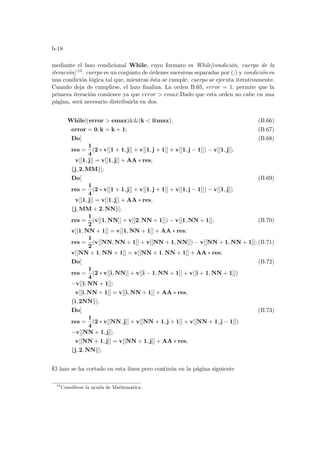 b-18
mediante el lazo condicional While, cuyo formato es While[condición, cuerpo de la
iteración] 15. cuerpo es un conjunto de órdenes sucesivas separadas por (;) y condición es
una condición lógica tal que, mientras ésta se cumple, cuerpo se ejecuta iterativamente.
Cuando deja de cumplirse, el lazo finaliza. La orden B.65, error = 1, permite que la
primera iteración comience ya que error  emax.Dado que esta orden no cabe en una
página, será necesario distribuirla en dos.
While[(error  emax)(k  itmax), (B.66)
error = 0; k = k + 1; (B.67)
Do[ (B.68)
res =
1
4
(2 ∗ v[[1 + 1, j]] + v[[1, j + 1]] + v[[1, j − 1]]) − v[[1, j]];
v[[1, j]] = v[[1, j]] + AA ∗ res,
{j, 2, MM}];
Do[ (B.69)
res =
1
4
(2 ∗ v[[1 + 1, j]] + v[[1, j + 1]] + v[[1, j − 1]]) − v[[1, j]];
v[[1, j]] = v[[1, j]] + AA ∗ res,
{j, MM + 2, NN}];
res =
1
2
(v[[1, NN]] + v[[2, NN + 1]]) − v[[1, NN + 1]]; (B.70)
v[[1, NN + 1]] = v[[1, NN + 1]] + AA ∗ res;
res =
1
2
(v[[NN, NN + 1]] + v[[NN + 1, NN]]) − v[[NN + 1, NN + 1]]; (B.71)
v[[NN + 1, NN + 1]] = v[[NN + 1, NN + 1]] + AA ∗ res;
Do[ (B.72)
res =
1
4
(2 ∗ v[[i, NN]] + v[[i − 1, NN + 1]] + v[[i + 1, NN + 1]])
−v[[i, NN + 1]];
v[[i, NN + 1]] = v[[i, NN + 1]] + AA ∗ res,
{i, 2NN}];
Do[ (B.73)
res =
1
4
(2 ∗ v[[NN, j]] + v[[NN + 1, j + 1]] + v[[NN + 1, j − 1]])
−v[[NN + 1, j]];
v[[NN + 1, j]] = v[[NN + 1, j]] + AA ∗ res,
{j, 2, NN}];
El lazo se ha cortado en esta lı́nea pero continúa en la página siguiente
15
Consúltese la ayuda de Mathematica.
 