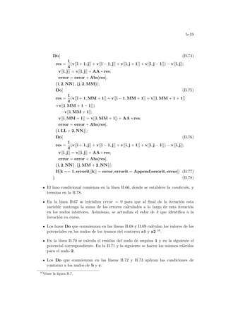 b-19
Do[ (B.74)
res =
1
4
(v[[i + 1, j]] + v[[i − 1, j]] + v[[i, j + 1]] + v[[i, j − 1]]) − v[[i, j]];
v[[i, j]] = v[[i, j]] + AA ∗ res;
error = error + Abs[res],
{i, 2, NN}, {j, 2, MM}];
Do[ (B.75)
res =
1
4
(v[[i + 1, MM + 1]] + v[[i − 1, MM + 1]] + v[[i, MM + 1 + 1]]
+v[[i, MM + 1 − 1]])
−v[[i, MM + 1]];
v[[i, MM + 1]] = v[[i, MM + 1]] + AA ∗ res;
error = error + Abs[res],
{i, LL + 2, NN}];
Do[ (B.76)
res =
1
4
(v[[i + 1, j]] + v[[i − 1, j]] + v[[i, j + 1]] + v[[i, j − 1]]) − v[[i, j]];
v[[i, j]] = v[[i, j]] + AA ∗ res;
error = error + Abs[res],
{i, 2, NN}, {j, MM + 2, NN}];
If[k == 1, errorit[[k]] = error, errorit = Append[errorit, error]] (B.77)
]; (B.78)
El lazo condicional comienza en la lı́nea B.66, donde se establece la condición, y
termina en la B.78.
En la lı́nea B.67 se inicializa error = 0 para que al final de la iteración esta
variable contenga la suma de los errores calculados a lo largo de esta iteración
en los nudos interiores. Asimismo, se actualiza el valor de k que identifica a la
iteración en curso.
Los lazos Do que conmienzan en las lı́neas B.68 y B.69 calculan los valores de los
potenciales en los nudos de los tramos del contorno a1 y a2 16.
En la lı́nea B.70 se calcula el residuo del nudo de esquina 1 y en la siguiente el
potencial correspondiente. En la B.71 y la siguiente se hacen los mismos cálculos
para el nudo 2.
Los Do que conmienzan en las lı́neas B.72 y B.73 aplican las condiciones de
contorno a los nudos de b y c.
16
Véase la figura B.7.
 