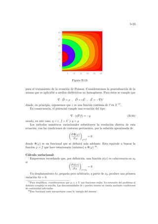 b-23
5 10 15 20 25 30
5
10
15
20
25
30
Figura B.13:
para el tratamiento de la ecuación de Poisson. Consideraremos la generalización de la
misma que es aplicable a medios dieléctricos no homogéneos. Para éstos se cumple que
∇ · ~
D = ρ , ~
D = ε ~
E , ~
E = −∇V
donde, en principio, suponemos que ε es una función continua de ~
r en V 17.
En consecuencia, el potencial cumple una ecuación del tipo
∇ · (η∇f) = −g (B.93)
siendo, en este caso, η = ε, f = V y g = ρ
Los métodos numéricos variacionales substituyen la resolución directa de esta
ecuación, con las condiciones de contorno pertinentes, por la solución aproximada de
µ
∂ Φ(ϕ)
∂ ϕ
¶
ϕ=f
= 0
donde Φ(ϕ) es un funcional que se definirá más adelante. Esto equivale a buscar la
función ϕ = f que hace estacionario (mı́nimo) a Φ(ϕ) 18.
Cálculo variacional:
Empecemos recordando que, por definición, una función φ(x) es estacionaria en x0
si µ
∂ φ(x)
∂ x
¶
x=x0
= 0
Un desplazamiento δx, pequeño pero arbitrario, a partir de x0, produce una primera
variación δφ = 0.
17
Para simplificar, consideraremos que ρ, ε, y V son funciones reales. La extensión del problema al
dominio complejo es sencilla. Las discontinuidades de ε pueden tenerse en cuenta mediante condiciones
de continuidad adecuadas
18
Éste funcional suele interpretarse como la ’energı́a del sistema’.
 