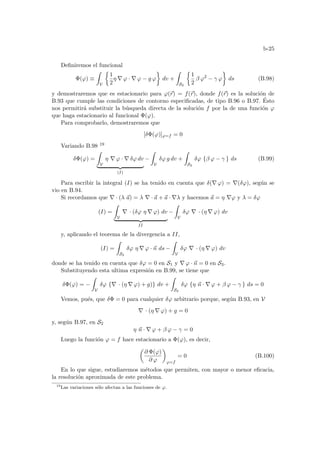 b-25
Definiremos el funcional
Φ(ϕ) ≡
Z
V
½
1
2
η ∇ ϕ · ∇ ϕ − g ϕ
¾
dv +
Z
S2
½
1
2
β ϕ2
− γ ϕ
¾
ds (B.98)
y demostraremos que es estacionario para ϕ(~
r) = f(~
r), donde f(~
r) es la solución de
B.93 que cumple las condiciones de contorno especificadas, de tipo B.96 o B.97. Ésto
nos permitirá substituir la búsqueda directa de la solución f por la de una función ϕ
que haga estacionario al funcional Φ(ϕ).
Para comprobarlo, demostraremos que
[δΦ(ϕ)]ϕ=f = 0
Variando B.98 19
δΦ(ϕ) =
Z
V
η ∇ ϕ · ∇ δϕ dv
| {z }
(I)
−
Z
V
δϕ g dv +
Z
S2
δϕ {β ϕ − γ } ds (B.99)
Para escribir la integral (I) se ha tenido en cuenta que δ(∇ ϕ) = ∇(δϕ), según se
vio en B.94.
Si recordamos que ∇ · (λ ~
a) = λ ∇ · ~
a + ~
a · ∇λ y hacemos ~
a = η ∇ϕ y λ = δϕ
(I) =
Z
V
∇ · (δϕ η ∇ ϕ) dv
| {z }
II
−
Z
V
δϕ ∇ · (η ∇ ϕ) dv
y, aplicando el teorema de la divergencia a II,
(I) =
Z
S2
δϕ η ∇ ϕ · ~
n ds −
Z
V
δϕ ∇ · (η ∇ ϕ) dv
donde se ha tenido en cuenta que δϕ = 0 en S1 y ∇ ϕ · ~
n = 0 en S3.
Substituyendo esta ultima expresión en B.99, se tiene que
δΦ(ϕ) = −
Z
V
δϕ {∇ · (η ∇ ϕ) + g)} dv +
Z
S2
δϕ {η ~
n · ∇ ϕ + β ϕ − γ } ds = 0
Vemos, pués, que δΦ = 0 para cualquier δϕ arbitrario porque, según B.93, en V
∇ · (η ∇ ϕ) + g = 0
y, según B.97, en S2
η ~
n · ∇ ϕ + β ϕ − γ = 0
Luego la función ϕ = f hace estacionario a Φ(ϕ), es decir,
µ
∂ Φ(ϕ)
∂ ϕ
¶
ϕ=f
= 0 (B.100)
En lo que sigue, estudiaremos métodos que permiten, con mayor o menor eficacia,
la resolución aproximada de este problema.
19
Las variaciones sólo afectan a las funciones de ϕ.
 