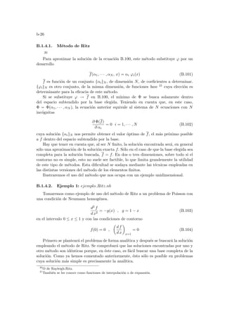 b-26
B.1.4.1. Método de Ritz
20
Para aproximar la solución de la ecuación B.100, este método substituye ϕ por un
desarrollo
f(α1, · · · , αN , x) = αi ϕi(x) (B.101)
f es función de un conjunto {αi}N , de dimensión N, de coeficientes a determinar.
{ϕi}N es otro conjunto, de la misma dimensión, de funciones base 21 cuya elección es
determinante para la eficacia de este método.
Si se substituye ϕ → f en B.100, el mı́nimo de Φ se busca solamente dentro
del espacio subtendido por la base elegida. Teniendo en cuenta que, en este caso,
Φ = Φ(α1, · · · , αN ), la ecuación anterior equivale al sistema de N ecuaciones con N
incógnitas
∂ Φ(f)
∂ αi
= 0 i = 1, · · · , N (B.102)
cuya solución {αi}N nos permite obtener el valor óptimo de f, el más próximo posible
a f dentro del espacio subtendido por la base.
Hay que tener en cuenta que, al ser N finito, la solución encontrada será, en general
sólo una aproximación de la solución exacta f. Sólo en el caso de que la base elegida sea
completa para la solución buscada, f = f. En dos o tres dimensiones, sobre todo si el
contorno no es simple, esto no suele ser factible, lo que limita grandemente la utilidad
de este tipo de métodos. Esta dificultad se soslaya mediante las técnicas empleadas en
las distintas versiones del método de los elementos finitos.
Ilustraremos el uso del método que nos ocupa con un ejemplo unidimensional.
B.1.4.2. Ejemplo 1: ejemplo Ritz.nb
Tomaremos como ejemplo de uso del método de Ritz a un problema de Poisson con
una condición de Neumann homogénea.
d2 f
d x2
= −g(x) , g = 1 − x (B.103)
en el intervalo 0 ≤ x ≤ 1 y con las condiciones de contorno
f(0) = 0 ,
µ
d f
d x
¶
x=1
= 0 (B.104)
Primero se planteará el problema de forma analı́tica y después se buscará la solución
empleando el método de Ritz. Se comprobará que las soluciones encontradas por uno y
otro método son idénticas porque, en éste caso, es fácil buscar una base completa de la
solución. Como ya hemos comentado anteriormente, ésto sólo es posible en problemas
cuya solución más simple es precisamente la analı́tica.
20
O de Rayleigh-Ritz.
21
También se les conoce como funciones de interpolación o de expansión.
 