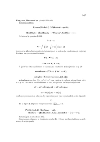b-27
Programa Mathematica ejemplo Ritz.nb:
Solución analı́tica:
Remove[Global‘∗]; Off[General :: spell1];
$TextStyle = {FontFamily → ”Courier”, FontSize → 11};
Se integra la ecuación B.103
f = 1 − x;
V =
Z µ
a2 −
Z
f dx
¶
dx + a1
donde a1 y a2 son la constantes de integración, y se aplican las condiciones de contorno
B.104 en los extremos del intervalo.
V0 = V/. x → 0;
Vn1 = ∂x V/. x → 1;
A partir de estas condiciones se calculan las constantes de integración a1 y a2.
ecuaciones = {V0 == 0, Vn1 == 0};
solreglas = Solve[ecuaciones, {a1, a2}];
solreglas es una lista {{a1 →?, a2 →?}}que contiene la regla de asignación de valor
a a1 y a2. Para sacar estos valores de la lista, se ejecutan las órdenes siguientes:
a1 = a1/. solreglas; a2 = a2/. solreglas;
a1 = a1[[1]]; a2 = a2[[1]];
con lo que se completa la solución. Su expresión puede verse ejecutando la orden siguiente
V
En la figura B.14 puede comprobarse que
¡d V
d x
¢
x=1
= 0.
Plot[V, {x, 0, 1}, PlotRange → All,
PlotStyle → {RGBColor[1, 0, 0]}, AxesLabel → {”x”, ”V”}];
Solución por el método de Ritz:
Comenzamos eligiendo la función de prueba: Es evidente que la solución es un poli-
nomio de tercer grado.
 