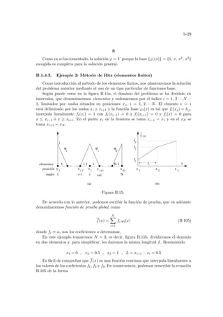 b-29
fi
Como ya se ha comentado, la solución ϕ = V porque la base {ϕi(x)} = {1, x, x2, x3}
escogida es completa para la solución general.
B.1.4.3. Ejemplo 2: Método de Ritz (elementos finitos)
Como introducción al método de los elementos finitos, nos plantearemos la solución
del problema anterior mediante el uso de un tipo particular de funciones base.
Según puede verse en la figura B.15a, el dominio del problema se ha dividido en
intervalos, que denominaremos elementos y ordenaremos por el ı́ndice i = 1, 2 · · · N −
1, limitados por nudos situados en posiciones xi, i = 1, 2 · · · N. El elmento e = i
está delimitado por los nudos xi y xi+1 y la función base ϕi(x) es tal que fi(xj) = δij,
interpola linealmente fi(xi) = 1 con fi(xi−1) = 0 y fi(xi+1) = 0 y fi(x) = 0 para
x ≤ xi−1 ó x ≥ xi+1. En el punto x1 de la frontera se toma xi−1 = x1 y en el xN se
toma xi+1 = xN .
posicion i-1
x i+1
f2
f1
f3
1 i-1 i N-1
(a) (b)
1
x 1
x x
x
1 2 3
f (x)
x
ϕ ϕ ϕ
1
x i
x N
i N
L
elementos
nudos 1 i-1 i i+1 N
x
Figura B.15:
De acuerdo con lo anterior, podemos escribir la función de prueba, que en adelante
denominaremos función de prueba global, como
f(x) =
N
X
i=1
fi ϕi(x) (B.105)
donde fi ≡ αi son los coeficientes a determinar.
En este ejemplo tomaremos N = 3, es decir, figura B.15b, dividiremos el dominio
en dos elementos y, para simplificar, les daremos la misma longitud L. Resumiendo
x1 = 0 , x2 = 0.5 , x3 = 1 , L = xi+1 − xi = 0.5
Es fácil de comprobar que f(x) es una función continua que interpola linealmente a
los valores de los coeficientes f1, f2 y f3. En consecuencia, podemos reescribir la ecuación
B.105 de la forma
 