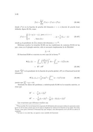 b-30
f(x) =
N−1
X
e=1
fe
(x) = f1
(x) + f2
(x) (B.106)
donde fe(x) es la función de prueba del elemento e = i, o función de prueba local,
definida, figura B.15b, como
fi
(x) =



fi + pi (x − xi), para x ∈ e = i
0 , fuera de e
, pi =
1
L
(fi+1 − fi) (B.107)
siendo pi la pendiente de f(x) dentro del elemento e = i 22.
Debemos resolver la ecuación B.103 con las condiciones de contorno B.104 de las
que, como en el ejemplo anterior, sólo es necesario implementar la de Dirichlet
f1 = 0
El funcional B.98 se concreta en este caso de la forma 23
Φ(f2, f3) =
Z 1
x=0
µ
d f(x)
d x
¶2
dx +
Z 1
x=0
(x − 1) f(x) dx
= Φ1
+ Φ2
(B.108)
donde d f(x)
d x es la pendiente de la función de prueba global y Φi es el funcional local del
elemento i
Φi
(fi, fi+1) =
1
2
L (pi)2
+
Z xi+1
x=xi
(x − 1) fi
(x) dx (B.109)
puesto que d fi
d x = pi = cte.
Tomando los datos del problema y substituyendo B.106 en la ecuación anterior, se
tiene que
Φ1
= −
1
6
f2 + (f2)2
Φ2
= −
1
12
f2 + (f2)2
−
1
24
f3 − 2 f2 f3 + (f3)2
Las ecuaciones que debemos resolver son
22
Para escribir f(x) en la forma de la expresión B.106 habrı́a sido necesario utilizar la operación unión
S
en vez de la suma, puesto que con la suma se duplican los valores de la función en los nudos. De todas
formas, como para construir el funcional hay que integrar, esta discrepancia con la B.105 no afecta al
resultado.
23
Al tener f1 un valor fijo, no aparece como variable del funcional.
 