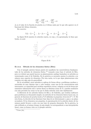 b-31
∂ Φ1
∂ f2
+
∂ Φ2
∂ f2
= 0 ,
∂ Φ2
∂ f3
= 0
f3 es el valor de la función de prueba en el último nudo por lo que sólo aparece en el
funcional del último elemento.
En concreto
2 f2 − f3 =
1
8
, f2 − f3 = −
1
48
⇒ f2 =
7
48
, f3 =
1
6
La figura B.16 muestra la solución exacta, en rojo, y la aproximada, la lı́nea que-
brada, en azul.
0.2 0.4 0.6 0.8 1
x
0.025
0.05
0.075
0.1
0.125
0.15
V
Figura B.16:
B.1.4.4. Método de los elementos finitos (Ritz)
Con el ejemplo anterior hemos puesto de manifiesto las caracterı́sticas fundamen-
tales de los métodos de elementos finitos 24 tomando como base el método de Ritz,
pero es evidente que puede hacerse un planteamiento análogo basándose en métodos no
variacionales como el de Galerkin. En la práctica es necesario ajustar la solución a un
número muy superior de elementos. Por esta razón, en lo que sigue plantearemos esta
cuestión con algo más de generalidad.
En la actualidad, estos métodos se aplican de forma eficaz a problemas escalares y
vectoriales de muy distinto tipo y cabe resaltar, como una de las caracterı́sticas más
interesantes, su capacidad para modelar superficies curvas y adaptar su red de forma que
suministre información más o menos densa en distintas zonas de V y puedan analizarse
con más precisión las zonas en las que la dicha solución varı́a más rápidamente.
A diferencia de los métodos básicos de Ritz y de Galerkin, que resultan ineficaces
para problemas no demasiado simples, los métodos de los elementos finitos hacen uso, en
general, de funciones de prueba locales fe(~
r) definidas en pequeños elementos Ve ∈ V. De
esta forma, la elección de las funciones base deja de ser determinante y pasa a un plano
secundario. Si los elementos son pequeños, la aproximación de la solución dentro de los
mismos puede llevarse a cabo con una base de pequeña dimensión. En la práctica, la
más utilizada es, al mismo tiempo, la más simple, la correspondiente a una interpolación
lineal, como ya hemos visto en el ejemplo anterior.
24
Véase [Jin].
 