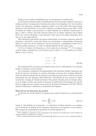 b-33
Existen otras muchas posibilidades que no tomaremos en consideración.
La división del dominio implica la definición de una red de nudos. Según se observa en
la figura anterior, los segmentos contienen dos nudos, los triángulos tres y los tetraedros
cuatro. Los elementos contiguos comparten nudos: en el caso (1D) cada nudo interior
pertenece a dos elementos y a uno solo el primero y el último. En los casos (2D) y (3D)
el número de celdas a que pertenece un nudo depende de la división concreta que se
lleve a cabo e, incluso, del nudo concreto dentro de un mismo elemento. En la figura
B.17b son seis los elementos a que pertenece cada uno de los nudos mostrados, pero
esto no es una regla general.
Para describir la geometrı́a del espacio discretizado, es necesario enumerar todos los
elementos y describir a cada nudo dando sus coordenadas y ordenándolos, localmente
dentro de cada uno de los elementos a los que pertenece y globalmente dentro de V.
Esto da muchas opciones y el costo de cálculo depende de por cuál se opte.
Si M es el número de elementos, n el de nudos de un elemento 25 y N el número
total de nudos, ordenaremos a los elementos por el ı́ndice e y a los nudos por el ı́ndice
global i y por el local j.
e = 1, · · · , M
i = 1, · · · , N
j = 1, · · · , n (B.110)
En la figura B.17b se muestra una posible forma de este ordenamiento. Los números
locales se escriben en letra negrita.
Las ecuaciones resultantes del planteamiento del problema pueden expresarse por
medio de matrices de bandas. La anchura de banda es función de la máxima diferencia
entre los números globales de los nudos de cada elemento por lo que es útil el uso de una
numeración que que minimice dicha diferencia. Procediendo de esta manera se reduce
la memoria y tiempo de cálculo necesarios. Una opción cómoda, pero no siempre eficaz,
es la de elegir el orden que facilite al máximo la elaboración del programa de cálculo.
Existen programas que realizan estas tareas de división en elementos, 1D, 2D y 3D, de
espacios arbitrarios y optimizan la ordenación del conjunto.
Selección de las funciones de prueba:
La función de prueba global f se expresa como suma de funciones de prueba locales
fe 26.
f(~
r) =
M
X
e=1
fe
(~
r) (B.111)
donde fe está definida en el elemento e, es nula fuera de dicho elemento y es continua
con la funciones de prueba de los elementos adyacentes en la frontera con los mismos.
Ésto asegura la continuidad de la función de prueba global en V.
25
Para simplificar, suponemos, como corresponde a los elementos de la figura B.17, que el número de
nudos de todos los elementos es el mismo.
26
En lo sucesivo será necesario hacer uso del sı́mbolo
P
incluso en el caso en que se repitan los ı́ndices.
 