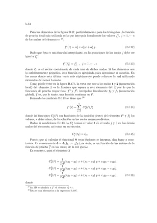b-34
Para los elementos de la figura B.17, particularmente para los triángulos , la función
de prueba local más utilizada es la que interpola linealmente los valores fe
j , j = 1, · · · n
de los nudos del elemento e 27.
fe
(~
r) = αe
1 + αe
2 x + αe
3 y (B.112)
Dado que ésta es una función interpolante, en las posiciones de los nudos j debe ser
igual a fe
j .
fe
(~
rj) = fe
j , j = 1, · · · , n (B.113)
donde ~
rj es el vector coordenado de cada uno de dichos nudos. Si los elementos son
lo suficientemente pequeños, esta función es apropiada para aproximar la solución. En
las zonas donde esta última varı́a más rápidamente puede refinarse la red utilizando
elementos de menor tamaño.
Como puede verse en la figura B.17b, la recta que une a los nudos 1 y 2 (numeración
local) del elemnto 3, es la frontera que separa a este elemento del 2, por lo que la
funciones de prueba respectivas, f3 y f2, interpolan linealmente f2 y f5 (numeración
global). f es, por lo tanto, una función continua en V.
Forzando la condición B.113 se tiene que 28
fe
(~
r) =
n
X
j=1
Ce
j (~
r) fe
j (B.114)
donde las funciones Ce
j (~
r) son funciones de la posición dentro del elemento Ve y fe
j los
valores, a determinar, de la solución en los nudos correspondientes.
Dadas la condiciones B.113, la Ce
j toman el valor 1 en el nudo j y 0 en los demás
nudos del elemento, asi como en su exterior.
Ce
j (~
rk) = δjk (B.115)
Puesto que al calcular el funcional Φ estas fuciones se integran, dan lugar a cons-
tantes. En consecuencia Φ = Φ(f1, · · · , fN ), es decir, es un función de los valores de la
función de prueba f en los nudos de la red global.
En concreto, para el elemento 3
C3
1 (~
r) =
1
2A3
[(y2 − y3) x + (x3 − x2) y + x2y3 − x3y2]
C3
2 (~
r) =
1
2A3
[(y3 − y1) x + (x1 − x3) y + x3y1 − x1y3]
C3
3 (~
r) =
1
2A3
[(y1 − y2) x + (x1 − x2) y + x1y2 − x2y1] (B.116)
donde
27
En 3D se añadirı́a a fe
el término ce
3 ∗ z .
28
Ésta es una alternativa a la expresión B.107.
 
