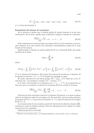 b-35
A3
=
1
2
(x1y2 − x2y1 + x2y3 − x3y2 + x3y1 − x1y3) (B.117)
es ± el área del elemento 3.
Formulación del sistema de ecuaciones:
De lo anterior se deduce que la función global de prueba buscada es la que hace
estacionario a Φ. Es decir, aquella cuyos coeficientes cumplen el sistema de ecuaciones
∂ Φ(f1, · · · , fN )
∂ fi
= 0 , i = 1, · · · , N (B.118)
Si las condiciones de contorno exigen que algunos de los fi sean constantes, será nece-
sario eliminar de la serie anterior las ecuaciones correspondientes porque Φ no serı́a
función de los mismos.
Substituyendo la función de prueba global B.111 en el funcional B.98, éste puede
escribirse de la forma
Φ(fi) =
M
X
e=1
Φe
(B.119)
donde
Φe
(fe
j ) =
Z
Ve
½
1
2
α ∇ fe
· ∇ fe
− g fe
¾
dv +
Z
Se
2
½
1
2
β (fe
)2
− γ fe
¾
ds (B.120)
Ve es el volumen del elemento y Se
2 la parte del contorno S2 tocada por el elemento. Si
el elemento es interior, o β = γ = 0, la integral de superficie se anula.
Φe puede expresarse de esta forma porque (f)2 =
PM
e=1 (fe)2 dado que, al ser fe
nulo fuera de e, los productos cruzados fefe0
= 0 para e 6= e0.
Si el nudo i está incluido en m elementos, los e = 1, · · · , m 29, cuya numeración no
tiene por que ser correlativa, el sistema de ecuaciones B.118 se escribe de la forma
∂ Φ(f1, · · · , fN )
∂ fi
=
m
X
e=1
∂ Φe
∂ fi
= 0 , i = 1, · · · , N (B.121)
Cada una de estas ecuaciones consta de m términos. En general, m no tiene el mismo
valor en los distintos nudos de una misma red. En particular, para los nudos interiores
de la figura B.17a m = 2, para los de la frontera m = 1 y para los interiores de la figura
B.17b m = 6.
La reconstrucción de esta ecuación a partir del calculo de los distintos términos ∂ Φe
∂ fi
,
teniendo en cuenta la relación existente entre las ordenaciones local y global, se conoce
como proceso de ensamblaje.
Substituyendo B.114 en B.120
29
Haremos uso del mismo ı́ndice e, ya utilizado globalmente, para describir a estos m elementos.
 
