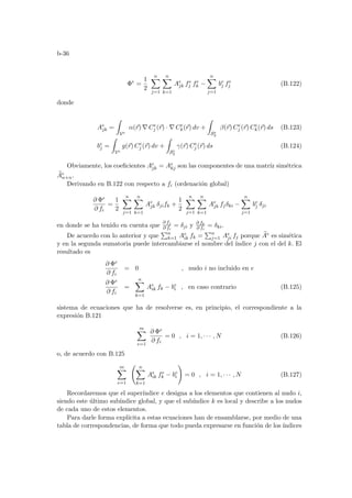 b-36
Φe
=
1
2
n
X
j=1
n
X
k=1
Ae
jk fe
j fe
k −
n
X
j=1
be
j fe
j (B.122)
donde
Ae
jk =
Z
Ve
α(~
r) ∇ Ce
j (~
r) · ∇ Ce
k(~
r) dv +
Z
Se
2
β(~
r) Ce
j (~
r) Ce
k(~
r) ds (B.123)
be
j =
Z
Ve
g(~
r) Ce
j (~
r) dv +
Z
Se
2
γ(~
r) Ce
j (~
r) ds (B.124)
Obviamente, los coeficientes Ae
jk = Ae
kj son las componentes de una matrı́z simétrica
e
Ae
n×n.
Derivando en B.122 con respecto a fi (ordenación global)
∂ Φe
∂ fi
=
1
2
n
X
j=1
n
X
k=1
Ae
jk δjifk +
1
2
n
X
j=1
n
X
k=1
Ae
jk fjδki −
n
X
j=1
be
j δji
en donde se ha tenido en cuenta que
∂ fj
∂ fi
= δji y ∂ fk
∂ fi
= δki.
De acuerdo con lo anterior y que
Pn
k=1 Ae
ik fk =
Pn
j=1 Ae
ji fj porque e
Ae es simética
y en la segunda sumatoria puede intercambiarse el nombre del ı́ndice j con el del k. El
resultado es
∂ Φe
∂ fi
= 0 , nudo i no incluido en e
∂ Φe
∂ fi
=
n
X
k=1
Ae
ik fk − be
i , en caso contrario (B.125)
sistema de ecuaciones que ha de resolverse es, en principio, el correspondiente a la
expresión B.121
m
X
e=1
∂ Φe
∂ fi
= 0 , i = 1, · · · , N (B.126)
o, de acuerdo con B.125
m
X
e=1
Ã n
X
k=1
Ae
ik fe
k − be
i
!
= 0 , i = 1, · · · , N (B.127)
Recordaremos que el superı́ndice e designa a los elementos que contienen al nudo i,
siendo este último subı́ndice global, y que el subı́ndice k es local y describe a los nudos
de cada uno de estos elementos.
Para darle forma explı́cita a estas ecuaciones han de ensamblarse, por medio de una
tabla de correspondencias, de forma que todo pueda expresarse en función de los ı́ndices
 