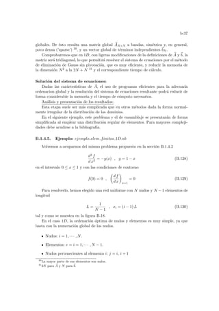 b-37
globales. De ésto resulta una matrı́z global e
AN×N a bandas, simétrica y, en general,
poco densa (’sparse’) 30, y un vector global de términos independientes ~
bN .
Comprobaremos que en 1D, con ligeras modificaciones de la definiciones de e
A y ~
b, la
matriz será tridiagonal, lo que permitirá resolver el sistema de ecuaciones por el método
de eliminación de Gauss sin pivotación, que es muy eficiente, y reducir la memoria de
la dimensión N2 a la 2N + N 31 y el correspondiente tiempo de cálculo.
Solución del sistema de ecuaciones:
Dadas las carácterı́sticas de e
A, el uso de programas eficientes para la adecuada
ordenacion global y la resolución del sistema de ecuaciones resultante podrá reducir de
forma considerable la memoria y el tiempo de cómputo necesarios.
Análisis y presentación de los resultados:
Esta etapa suele ser más complicada que en otros métodos dada la forma normal-
mente irregular de la distribución de los dominios.
En el siguiente ejemplo, este problema y el de ensamblaje se presentarán de forma
simplificada al emplear una distribución regular de elementos. Para mayores compleji-
dades debe acudirse a la bibliografı́a.
B.1.4.5. Ejemplo: ejemplo elem finitos 1D.nb
Volvemos a ocuparnos del mismo problema propuesto en la sección B.1.4.2
d2 f
d x2
= −g(x) , g = 1 − x (B.128)
en el intervalo 0 ≤ x ≤ 1 y con las condiciones de contorno
f(0) = 0 ,
µ
d f
d x
¶
x=1
= 0 (B.129)
Para resolverlo, hemos elegido una red uniforme con N nudos y N − 1 elementos de
longitud
L =
1
N − 1
, xi = (i − 1) L (B.130)
tal y como se muestra en la figura B.18.
En el caso 1D, la ordenación óptima de nudos y elementos es muy simple, ya que
basta con la numeración global de los nudos.
Nudos: i = 1, · · · , N.
Elementos: e = i = 1, · · · , N − 1.
Nudos pertenecientes al elemento i: j = i, i + 1
30
La mayor parte de sus elementos son nulos.
31
2N para e
A y N para ~
b.
 
