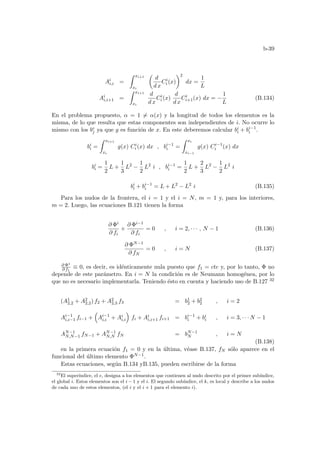 b-39
Ai
i,i =
Z xi+1
xi
µ
d
d x
Ci
i (x)
¶2
dx =
1
L
Ai
i,i+1 =
Z xi+1
xi
d
d x
Ci
i (x)
d
d x
Ci
i+1(x) dx = −
1
L
(B.134)
En el problema propuesto, α = 1 6= α(x) y la longitud de todos los elementos es la
misma, de lo que resulta que estas componentes son independientes de i. No ocurre lo
mismo con los be
j ya que g es función de x. En este deberemos calcular bi
i + bi−1
i .
bi
i =
Z xi+1
xi
g(x) Ci
i (x) dx , bi−1
i =
Z xi
xi−1
g(x) Ci−1
i (x) dx
bi
i =
1
2
L +
1
3
L2
−
1
2
L2
i , bi−1
i =
1
2
L +
2
3
L2
−
1
2
L2
i
bi
i + bi−1
i = L + L2
− L2
i (B.135)
Para los nudos de la frontera, el i = 1 y el i = N, m = 1 y, para los interiores,
m = 2. Luego, las ecuaciones B.121 tienen la forma
∂ Φi
∂ fi
+
∂ Φi−1
∂ fi
= 0 , i = 2, · · · , N − 1 (B.136)
∂ ΦN−1
∂ fN
= 0 , i = N (B.137)
∂ Φ1
∂ f1
≡ 0, es decir, es idénticamente nula puesto que f1 = cte y, por lo tanto, Φ no
depende de este parámetro. En i = N la condición es de Neumann homogénea, por lo
que no es necesario implementarla. Teniendo ésto en cuenta y haciendo uso de B.127 32
(A1
2,2 + A2
2,2) f2 + A2
2,3 f3 = b1
2 + b2
2 , i = 2
Ai−1
i,i−1 fi−1 +
³
Ai−1
i,i + Ai
i,i
´
fi + Ai
i,i+1 fi+1 = bi−1
i + bi
i , i = 3, · · · N − 1
AN−1
N,N−1 fN−1 + AN−1
N,N fN = bN−1
N , i = N
(B.138)
en la primera ecuación f1 = 0 y en la última, véase B.137, fN sólo aparece en el
funcional del último elemento ΦN−1.
Estas ecuaciones, según B.134 yB.135, pueden escribirse de la forma
32
El superı́ndice, el e, designa a los elementos que contienen al nudo descrito por el primer subı́ndice,
el global i. Estos elementos son el i − 1 y el i. El segundo subı́ndice, el k, es local y describe a los nudos
de cada uno de estos elementos, (el i y el i + 1 para el elemento i).
 