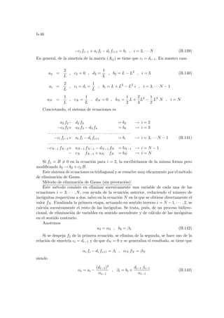 b-40
−ci fi−1 + ai fi − di fi+1 = bi , i = 2, · · · N (B.139)
En general, de la simetrı́a de la matriz (Aij) se tiene que ci = di−1. En nuestro caso
a2 =
2
L
, c2 = 0 , d2 =
1
L
, b2 = L − L2
, i = 3 (B.140)
ai =
2
L
, ci = di =
1
L
, bi = L + L2
− L2
i , i = 3, · · · N − 1
aN =
1
L
, cN =
1
L
, dN = 0 , bN =
1
2
L +
2
3
L2
−
1
2
L2
N , i = N
Concretando, el sistema de ecuaciones es
a2 f2− d2 f3 = b2 → i = 2
−c3 f2+ a3 f3 − d3 f4 = b3 → i = 3
. . . . . . . . . . . . . . . . . . . . . . . . . . . . . . . . . . . . . . . . . . . . . .
−ci fi−1+ ai fi − di fi+1 = bi → i = 3, · · · N − 1
. . . . . . . . . . . . . . . . . . . . . . . . . . . . . . . . . . . . . . . . . . . . . .
−cN−1 fN−2+ aN−1 fN−1 − dN−1 fN = bN−1 → i = N − 1
− cN fN−1 + aN fN = bN → i = N
(B.141)
Si f1 = B 6= 0 en la ecuación para i = 2, la escribirı́amos de la misma forma pero
modificando b2 → b2 + c2 B.
Este sistema de ecuaciones es tridiagonal y se resuelve muy eficazmente por el método
de eliminación de Gauss.
Método de eliminación de Gauss (sin pivotación):
Este método consiste en eliminar sucesivamente una variable de cada una de las
ecuaciones i = 3, · · · , N, con ayuda de la ecuación anterior, reduciendo el número de
incógnitas respectivas a dos, salvo en la ecuación N en la que se obtiene directamente el
valor fN . Finalizada la primera etapa, actuando en sentido inverso i = N − 1, · · · , 2, se
calcula sucesivamente el resto de las incógnitas. Se trata, pués, de un proceso bidirec-
cional, de eliminación de variables en sentido ascendente y de cálculo de las incógnitas
en el sentido contrario.
Anotemos
a2 = α2 , b2 = β2 (B.142)
Si se despeja f2 de la primera ecuación, se elimina de la segunda, se hace uso de la
relación de simetrı́a ci = di−1 y de que dN = 0 y se generaliza el resultado, se tiene que
αi fi − di fi+1 = βi , αN fN = βN
siendo
αi = ai −
(di−1)2
αi−1
, βi = bi +
di−1 βi−1
αi−1
(B.143)
 