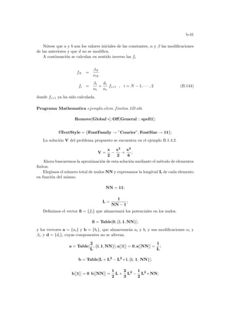b-41
Nótese que a y b son los valores iniciales de las constantes, α y β las modificaciones
de las anteriores y que d no se modifica.
A continuación se calculan en sentido inverso las fi
fN =
βN
αN
fi =
βi
αi
+
di
αi
fi+1 , i = N − 1, · · · , 2 (B.144)
donde fi+1 ya ha sido calculada.
Programa Mathematica ejemplo elem finitos 1D.nb:
Remove[Global‘∗]; Off[General :: spell1];
$TextStyle = {FontFamily → ”Courier”, FontSize → 11};
La solución V del problema propuesto se encuentra en el ejemplo B.1.4.2.
V =
x
2
−
x2
2
+
x3
6
;
Ahora buscaremos la aproximación de esta solución mediante el método de elementos
finitos.
Elegimos el número total de nudos NN y expresamos la longitud L de cada elemento
en función del mismo.
NN = 11;
L =
1
NN − 1
;
Definimos el vector fi = {fi} que almacenará los potenciales en los nudos.
fi = Table[0, {i, 1, NN}];
y los vectores a = {ai} y b = {bi}, que almacenarán ai y bi y sus modificaciones αi y
βi, y d = {di}, cuyas componentes no se alteran.
a = Table[
2
L
, {i, 1, NN}]; a[[1]] = 0; a[[NN]] =
1
L
;
b = Table[L + L2
− L2
∗ i, {i, 1, NN}];
b[[1]] = 0 b[[NN]] =
1
2
L +
2
3
L2
−
1
2
L2
∗ NN;
 