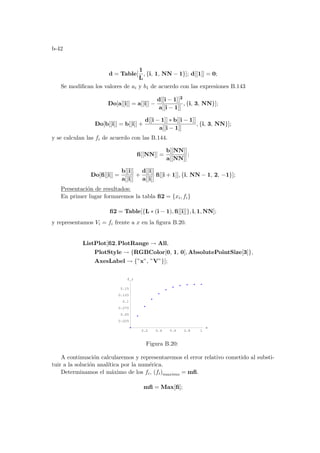 b-42
d = Table[
1
L
, {i, 1, NN − 1}]; d[[1]] = 0;
Se modifican los valores de ai y b1 de acuerdo con las expresiones B.143
Do[a[[i]] = a[[i]] −
d[[i − 1]]2
a[[i − 1]]
, {i, 3, NN}];
Do[b[[i]] = b[[i]] +
d[[i − 1]] ∗ b[[i − 1]]
a[[i − 1]]
, {i, 3, NN}];
y se calculan las fi de acuerdo con las B.144.
fi[[NN]] =
b[[NN]]
a[[NN]]
;
Do[fi[[i]] =
b[[i]]
a[[i]]
+
d[[i]]
a[[i]]
fi[[i + 1]], {i, NN − 1, 2, −1}];
Presentación de resultados:
En primer lugar formaremos la tabla fi2 = {xi, fi}
fi2 = Table[{L ∗ (i − 1), fi[[i]]}, i, 1, NN];
y representamos Vi = fi frente a x en la figura B.20.
ListPlot[fi2, PlotRange → All,
PlotStyle → {RGBColor[0, 1, 0], AbsolutePointSize[3]},
AxesLabel → {”x”, ”V”}];
0.2 0.4 0.6 0.8 1
x
0.025
0.05
0.075
0.1
0.125
0.15
f_i
Figura B.20:
A continuación calcularemos y representaremos el error relativo cometido al substi-
tuir a la solución analı́tica por la numérica.
Determinamos el máximo de los fi, (fi)maximo = mfi.
mfi = Max[fi];
 