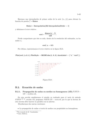 b-43
Hacemos una interpolación de primer orden de la serie {xi, fi} para obtener la
función de prueba f = fiinter
fiinter = Interpolation[fi2, InterpolationOrder → 1]
y definimos el error relativo.
erel =
fiinter[x] − V
mfi
;
Puede comprobarse que éste es nulo, dentro de la resolución del ordenador, en los
nudos xi.
erel/.x → 0.5
Por último, representamos el error relativo en la figura B.21.
Plot[erel, {x, 0, 1}, PlotStyle → RGBColor[1, 0, 0], AxesLabel → {”x”, ”erel”}];
0.2 0.4 0.6 0.8 1
x
-0.007
-0.006
-0.005
-0.004
-0.003
-0.002
-0.001
erel
Figura B.21:
B.2. Ecuación de ondas
B.2.1. Propagación de ondas en medios no homogeneos (1D).FDTD −
1D − medios.nb.
En esta sección ampliaremos el estudio ya realizado para el vacı́o de método
FDTD 33 34, sección 4.6, programa FDTD 1D − vacio.nb, por lo que la lectura de
esta sección debe hacerse en paralelo con la anterior.
Abordaremos dos nuevas cuestiones:
La propagación de ondas a través de medios con propiedades no homogéneas.
33
En recuerdo de K. Umashankar.
34
véase [Taflove].
 
