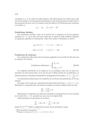 b-48
constantes αi y βi en todos los nudos impares, sólo almacenamos los valores para cada
uno de los medios y en el programa determinamos a que medio pertenece el nudo sobre el
que operamos. En este caso, si el número total de medios es M referiremos las constantes
a un ı́ndice m
αm , βm , m = 1, 2 · · · , M
Condiciones iniciales:
Las condiciones iniciales, como en la sección 4.6, se imponen en los dos primeros
instantes, (n = 1, 2) en este caso, pero dado que se simula la onda incidente mediante
un algorı́tmo especı́fico de iluminación, todos estos nudos se inicializan al valor 0.
ey(i, 0) = 0 , i = 1, 3, · · · , 2nc + 1
Bz(i, 1) = 0 , i = 0, 2, · · · , 2nc (B.155)
Condiciones de contorno:
Las condiciones reflectantes son las mismas empleadas en la sección 4.6. En este caso
se expresan de la forma
Condiciones reflectantes →



en
1 = 0
en
2nc+1 = 0
(B.156)
La condición absorbente en el orirgen es la ya estudiada, salvo por la nueva nu-
meración. La del extremo final, en el caso de que el último medio sea un dieléctrico, es
distinta porque la velocidad normalizada de propagación de las ondas ν ≡
v
c
=
1
√
εr
6= 1.
A continuación deduciremos esta condición de una forma más general que en el caso
anterior.
El campo e de la onda que viaja hacia la frontera final es del tipo e = f(u = x−ν τ).
Derivando se comprueba que esta función cumple la ecuación unidireccional de onda
∂ e
∂ x
+
1
ν
∂ e
∂ τ
= 0
Deduciremos el algoritmo de absorción mediante la aproximación de esta ecuación
en el nudo (2 nc, n − 1), marcado con una cruz en la figura B.24.
Aproximaremos los operadores de la forma
∂
∂ z
→ Dx ◦ Pτ ,
∂
∂ τ
→ Dτ ◦ Px
donde D ◦ P 37 38 indica la aplicación sucesiva de los operadores. Luego
37
Esta operación es conmutativa.
38
Téngase en cuenta que P ◦ f ' f ⇒ D ◦ P ◦ f ' D ◦ f.
 