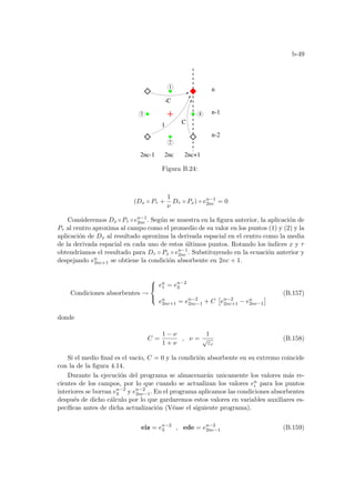b-49
1
2
3 4
n
n-2
n-1
2nc-1
1
2nc 2nc+1
-C
C
Figura B.24:
(Dx ◦ Pτ +
1
ν
Dτ ◦ Px) ◦ en−1
2nc = 0
Consideremos Dx ◦Pτ ◦en−1
2nc . Según se muestra en la figura anterior, la aplicación de
Pτ al centro aproxima al campo como el promedio de su valor en los puntos (1) y (2) y la
aplicación de Dx al resultado aproxima la derivada espacial en el centro como la media
de la derivada espacial en cada uno de estos últimos puntos. Rotando los ı́ndices x y τ
obtendrı́amos el resultado para Dτ ◦ Px ◦ en−1
2nc . Substituyendo en la ecuación anterior y
despejando en
2nc+1 se obtiene la condición absorbente en 2nc + 1.
Condiciones absorbentes →



en
1 = en−2
3
en
2nc+1 = en−2
2nc−1 + C
£
en−2
2nc+1 − en
2nc−1
¤ (B.157)
donde
C =
1 − ν
1 + ν
, ν =
1
√
εr
(B.158)
Si el medio final es el vacı́o, C = 0 y la condición absorbente en su extremo coincide
con la de la figura 4.14.
Durante la ejecución del programa se almacenarán unicamente los valores más re-
cientes de los campos, por lo que cuando se actualizan los valores en
i para los puntos
interiores se borran en−2
3 y en−2
2nc−1. En el programa aplicamos las condiciones absorbentes
después de dicho cálculo por lo que gardaremos estos valores en variables auxiliares es-
pecı́ficas antes de dicha actualización (Véase el siguiente programa).
eiz = en−2
3 , ede = en−2
2nc−1 (B.159)
 