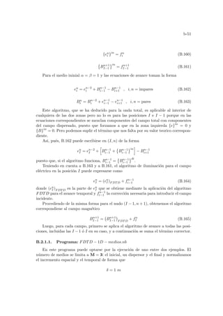 b-51
{en
i }in
= fn
i (B.160)
©
Bn+1
I−1
ªin
= fn+1
I−1 (B.161)
Para el medio ininial α = β = 1 y las ecuaciones de avance toman la forma
en
i = en−2
i + Bn−1
i−1 − Bn−1
i+1 , i, n = impares (B.162)
Bn
i = Bn−2
i + en−1
i−1 − en−1
i+1 , i, n = pares (B.163)
Este algoritmo, que se ha deducido para la onda total, es aplicable al interior de
cualquiera de las dos zonas pero no lo es para las posiciones I e I − 1 porque en las
ecuaciones correspondientes se mezclan componentes del campo total con componentes
del campo dispersado, puesto que forzamos a que en la zona izquierda {e}in
= 0 y
{B}in
= 0. Pero podemos suplir el término que nos falta por su valor teorico correspon-
diente.
Asi, pués, B.162 puede escribirse en (I, n) de la forma
en
I = en−2
I +
h
Bn−1
i−1 +
©
Bn−1
i−1
ªin
i
− Bn−1
i+1
puesto que, si el algoritmo funciona, Bn−1
i−1 =
©
Bn−1
i−1
ªdi
.
Teniendo en cuenta a B.163 y a B.161, el algoritmo de iluminación para el campo
eléctrico en la posición I puede expresarse como
en
I = (en
I )FDTD + fn−1
i−1 (B.164)
donde (en
I )FDTD es la parte de en
I que se obtiene mediante la aplicación del algoritmo
FDTD para el avance temporal y fn−1
i−1 la corrección necesaria para introducir el campo
incidente.
Procediendo de la misma forma para el nudo (I − 1, n + 1), obtenemos el algoritmo
correspondiene al campo magnético
Bn+1
I−1 =
¡
Bn+1
I−1
¢
FDTD
+ fn
I (B.165)
Luego, para cada campo, primero se aplica el algoritmo de avance a todas las posi-
ciones, incluidas las I − 1 ó I en su caso, y a continuación se suma el término corrector.
B.2.1.1. Programa: FDTD − 1D − medios.nb
En este programa puede optarse por la ejecución de uno entre dos ejemplos. El
número de medios se limita a M = 3: el inicial, un dispersor y el final y normalizamos
el incremento espacial y el temporal de forma que
δ = 1 m
 