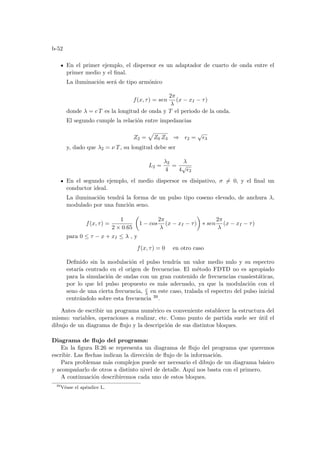 b-52
En el primer ejemplo, el dispersor es un adaptador de cuarto de onda entre el
primer medio y el final.
La iluminación será de tipo armónico
f(x, τ) = sen
2π
λ
(x − xI − τ)
donde λ = c T es la longitud de onda y T el periodo de la onda.
El segundo cumple la relación entre impedancias
Z2 =
p
Z0 Z3 ⇒ ²2 =
√
²3
y, dado que λ2 = ν T, su longitud debe ser
L2 =
λ2
4
=
λ
4
√
²2
En el segundo ejemplo, el medio dispersor es disipativo, σ 6= 0, y el final un
conductor ideal.
La iluminación tendrá la forma de un pulso tipo coseno elevado, de anchura λ,
modulado por una función seno.
f(x, τ) =
1
2 × 0.65
µ
1 − cos
2π
λ
(x − xI − τ)
¶
∗ sen
2π
λ
(x − xI − τ)
para 0 ≤ τ − x + xI ≤ λ , y
f(x, τ) = 0 en otro caso
Definido sin la modulación el pulso tendrı́a un valor medio nulo y su espectro
estarı́a centrado en el origen de frecuencias. El método FDTD no es apropiado
para la simulación de ondas con un gran contenido de frecuencias cuasiestáticas,
por lo que lel pulso propuesto es más adecuado, ya que la modulación con el
seno de una cierta frecuencia, c
λ en este caso, tralada el espectro del pulso inicial
centrándolo sobre esta frecuencia 39.
Antes de escribir un programa numérico es conveniente establecer la estructura del
mismo: variables, operaciones a realizar, etc. Como punto de partida suele ser útil el
dibujo de un diagrama de flujo y la descripción de sus distintos bloques.
Diagrama de flujo del programa:
En la figura B.26 se representa un diagrama de flujo del programa que queremos
escribir. Las flechas indican la dirección de flujo de la información.
Para problemas más complejos puede ser necesario el dibujo de un diagrama básico
y acompañarlo de otros a distinto nivel de detalle. Aquı́ nos basta con el primero.
A continuación describiremos cada uno de estos bloques.
39
Véase el apéndice L.
 