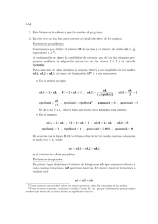 b-54
1. Este bloque es la cabecera que da nombre al programa.
2. En este otro se dan los pasos previos al cáculo iterativo de los campos.
Parámetros geométricos:
Comenzamos por definir el número M de medios y el número de celdas nL ≡ λ
2 δ
equivalente a λ 40.
A continuación se ofrece la posibilidad de ejecutar uno de los dos ejemplos pro-
puestos mediante la asignación interactiva de los valores 1 ó 2 a la variable
ejemplo.
Para cada uno de estos ejemplos se asignan valores a las longitudes de los medios
nL1, nL2 y nL3, al punto de iluminación II41 y a sus constantes.
En el primer ejemplo
nL1 = 2 ∗ nL , II = 2 ∗ nL + 1 , nL2 =
nL
4
√
epsilon2
, nL3 =
nL
2
+ 1
epsilon2 =
25
16
, epsilon3 = epsilon22
, gamma2 = 0 , gamma3 = 0
Se da a nL y a ²2 valores tales que todos estos números sean enteros.
En el segundo
nL1 = 3 ∗ nL , II = 4 ∗ nL + 1 , nL2 = 2 ∗ nL , nL3 = 0
epsilon2 = 1 , epsilon3 = 1 , gamma2 = 0.005 , gamma3 = 0
De acuerdo con la figura B.23, la última celda del tercer medio contiene solamente
al nudo 2 nc + 1, donde
nc = nL1 + nL2 + nL3
es el número de celdas completas.
Parámetros temporales:
En primer lugar decidimos el número de fotogramas nfo que queremos obtener y
cada cuantas iteraciones, nif queremos hacerlas. El número total de iteraciones a
realizar será
ni = nif ∗ nfo
40
Todos números introducidos deben ser enteros positivos, salvo las constantes de los medios.
41
Como en otras ocasiones, escribimos el ı́ndice I como II, etc., porque Mathematica proteje ciertos
nombres que dentro de la misma tienen un significado concreto.
 