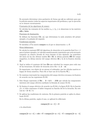 b-55
Es necesario determinar estos parámetro de forma que ni sea suficiente para que
la pelı́cula muestre todos los aspectos importantes del problema y que la ejecución
no se demore excesivamente.
Constantes de los algoritmos de avance:
Se calculan las contantes de los medios αm y βm y se almacenan en las matrices
alfa y beta.
Funciones de iluminación:
Se definen las funciones f[ii , n ] que determinan la onda armónica del primer
ejemplo y la pulsada del segundo.
Condiciones iniciales:
Se inicializa a ~
0 la matriz campos en al que se almacenarán e y B.
Otras definiciones:
Se calcula la constante CC del algoritmo de absorción en la posición final 2 nc+1
para el primer ejemplo y se calculan numéricamente expresiones que serı́a necesario
computar un número elevado de veces durante el lazo siguiente: las posiciónes
del inicio de los dos últimos medios I2 e I3, la última posición ifB del campo
magnético, la última interior del campo eléctrico ife y la de la frontera derecha
ifi.
3. Aquı́ se indica el comienzo del lazo Do que calculará los campos para cada una
de las iteraciones. El ı́ndice de iteración será el k = 1, 2 · · · ni.
Es importante, con objeto de no saturar al ordenador, que los cálculos masivos se
hagan de forma numérica. Para ello se hace uso de la función N[ ].
4. Se comienza reservando las componentes del campo electrico cercanas a la frontera
de acuerdo con las expresiones B.159.
5. Este bloque representa al Do , ii = 3, 5 · · · , 2 ife que calcula las componentes
interiores del campo eléctrico mediante la fórmula de avance B.152.
6. Se ilunina el campo eléctrico de acuerdo con B.164 y la figura B.25. En la función
f(i, n) debe expresarse el ı́ndice temporal en función del de la iteración. En este
caso n = 2 ∗ k + 1.
7. Se aplican las condiciones de contorno. En la primera posición se aplica la absor-
bente B.157.
En la última posición, según el caso, se aplicará la reflectante
campos[[2 ∗ n + 1]] = 0
o la absorbente
campos[[2 ∗ n + 1]] = ede + C ∗ campos[[2 ∗ n + 1]] − C ∗ campos[[2 ∗ n − 1]]
 
