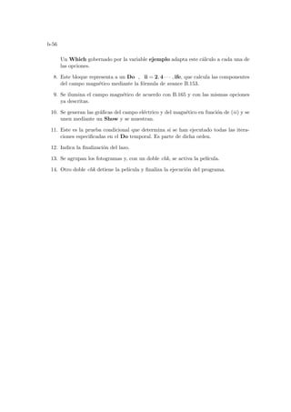 b-56
Un Which gobernado por la variable ejemplo adapta este cálculo a cada una de
las opciones.
8. Este bloque representa a un Do , ii = 2, 4 · · · , ife, que calcula las componentes
del campo magnético mediante la fórmula de avance B.153.
9. Se ilumina el campo magnético de acuerdo con B.165 y con las mismas opciones
ya descritas.
10. Se generan las gráficas del campo eléctrico y del magnético en función de (ii) y se
unen mediante un Show y se muestran.
11. Este es la prueba condicional que determina si se han ejecutado todas las itera-
ciones especificadas en el Do temporal. Es parte de dicha orden.
12. Indica la finalización del lazo.
13. Se agrupan los fotogramas y, con un doble clik, se activa la pelı́cula.
14. Otro doble clik detiene la pelı́cula y finaliza la ejecución del programa.
 